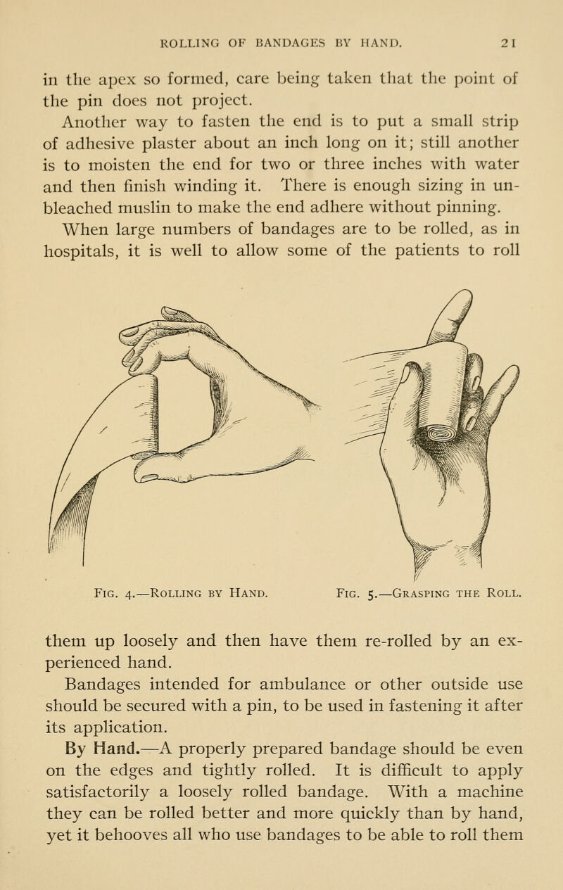 in the apex so formed, care being taken that the point of the pin does not project. Another way to fasten the end is to put a small strip of adhesive plaster about an inch long on it; still another is to moisten the end for two or three inches with water and then finish winding it. There is enough sizing in un- bleached muslin to make the end adhere without pinning. When large numbers of bandages are to be rolled, as in hospitals, it is well to allow some of the patients to roll Fig. -Rolling by Hand. Fig. 5.—Grasping the Roll. them up loosely and then have them re-rolled by an ex- perienced hand. Bandages intended for ambulance or other outside use should be secured with a pin, to be used in fastening it after its application. By Hand.^A properly prepared bandage should be even on the edges and tightly rolled. It is difficult to apply satisfactorily a loosely rolled bandage. With a machine they can be rolled better and more quickly than by hand, yet it behooves all who use bandages to be able to roll them