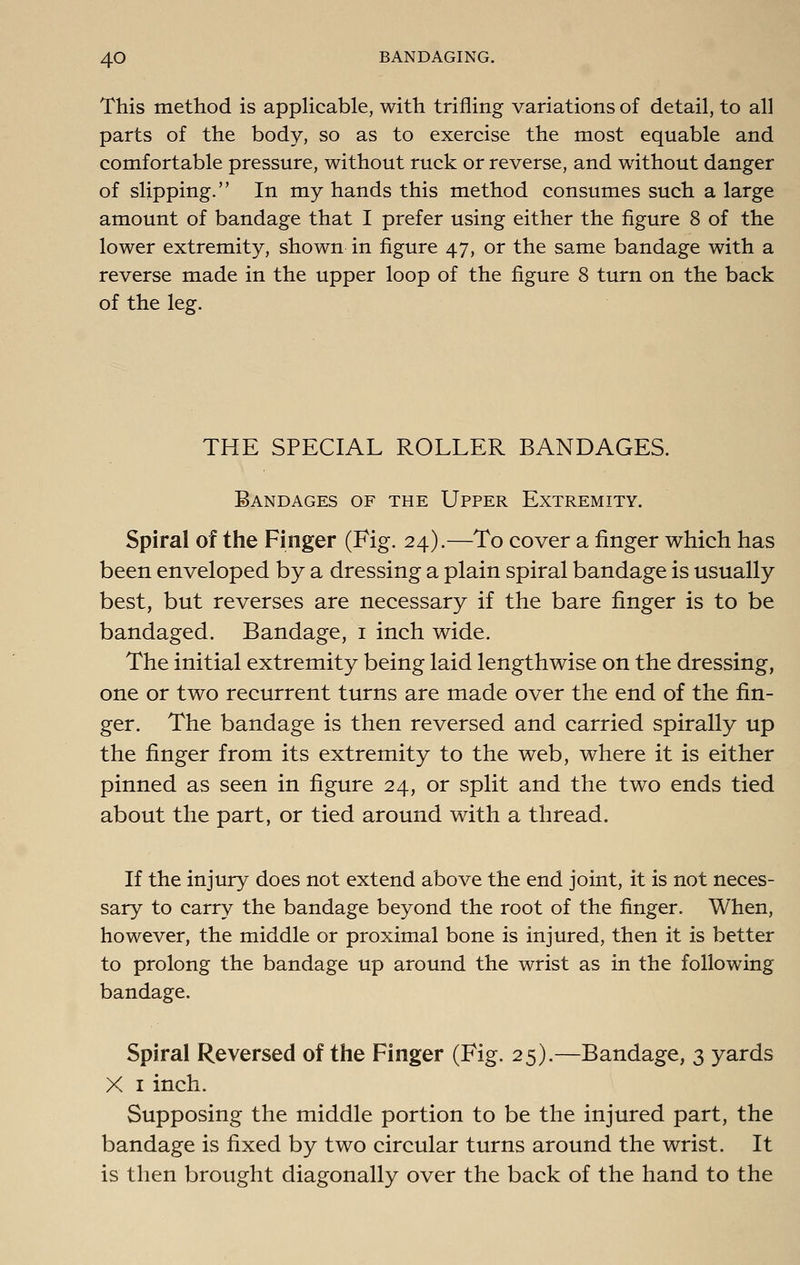 This method is applicable, with trifling variations of detail, to all parts of the body, so as to exercise the most equable and comfortable pressure, without ruck or reverse, and without danger of slipping. In my hands this method consumes such a large amount of bandage that I prefer using either the figure 8 of the lower extremity, shown in figure 47, or the same bandage with a reverse made in the upper loop of the figure 8 turn on the back of the leg. THE SPECIAL ROLLER BANDAGES. Bandages of the Upper Extremity. Spiral of the Finger (Fig. 24).—To cover a finger which has been enveloped by a dressing a plain spiral bandage is usually best, but reverses are necessary if the bare finger is to be bandaged. Bandage, i inch wide. The initial extremity being laid lengthwise on the dressing, one or two recurrent turns are made over the end of the fin- ger. The bandage is then reversed and carried spirally up the finger from its extremity to the web, where it is either pinned as seen in figure 24, or split and the two ends tied about the part, or tied around with a thread. If the injury does not extend above the end joint, it is not neces- sary to carry the bandage beyond the root of the finger. When, however, the middle or proximal bone is injured, then it is better to prolong the bandage up around the wrist as in the following bandage. Spiral Reversed of the Finger (Fig. 25).—Bandage, 3 yards X I inch. Supposing the middle portion to be the injured part, the bandage is fixed by two circular turns around the wrist. It is then brought diagonally over the back of the hand to the