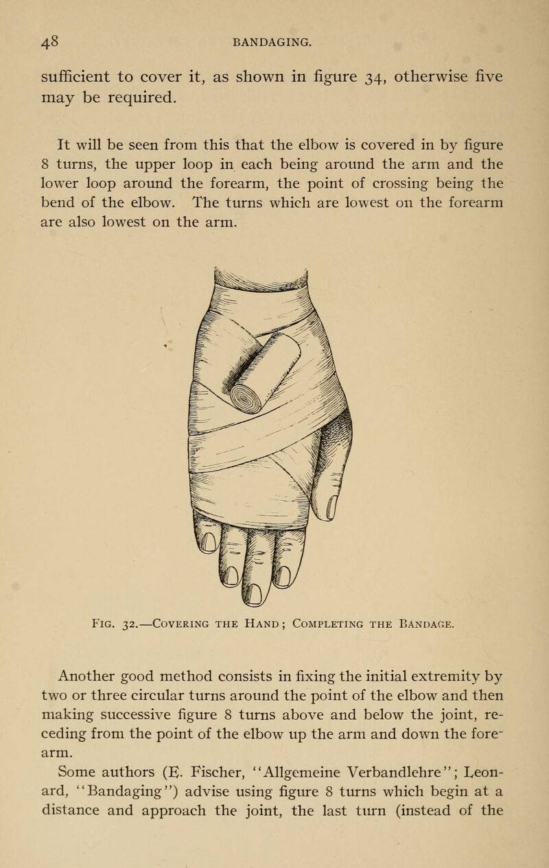 sufficient to cover it, as shown in figure 34, otherwise five may be required. It will be seen from this that the elbow is covered in by figure 8 turns, the upper loop in each being around the arm and the lower loop around the forearm, the point of crossing being the bend of the elbow. The turns which are lowest on the forearm are also lowest on the arm. Fig. 32.—Covering the Hand ; Completing the Bandage. Another good method consists in fixing the initial extremity by two or three circular turns around the point of the elbow and then making successive figure 8 turns above and below the joint, re- ceding from the point of the elbow up the arm and down the fore- arm. Some authors (K- Fischer, Allgemeine Verbandlehre; Leon- ard, Bandaging) advise using figure 8 turns which begin at a distance and approach the joint, the last turn (instead of the