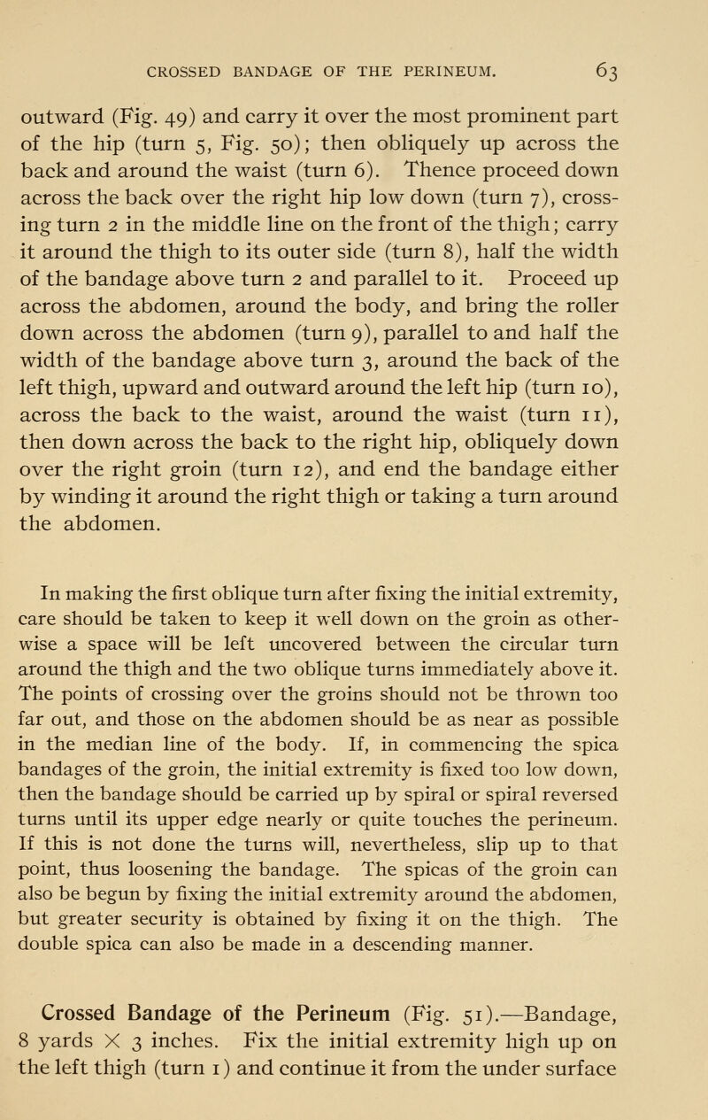 outward (Fig. 49) and carry it over the most prominent part of the hip (turn 5, Fig. 50); then obliquely up across the back and around the waist (turn 6). Thence proceed down across the back over the right hip low down (turn 7), cross- ing turn 2 in the middle line on the front of the thigh; carry it around the thigh to its outer side (turn 8), half the width of the bandage above turn 2 and parallel to it. Proceed up across the abdomen, around the body, and bring the roller down across the abdomen (turn 9), parallel to and half the width of the bandage above turn 3, around the back of the left thigh, upward and outward around the left hip (turn 10), across the back to the waist, around the waist (turn 11), then down across the back to the right hip, obliquely down over the right groin (turn 12), and end the bandage either by winding it around the right thigh or taking a turn around the abdomen. In making the first oblique turn after fixing the initial extremity, care should be taken to keep it well down on the groin as other- wise a space will be left uncovered between the circular turn around the thigh and the two oblique turns immediately above it. The points of crossing over the groins should not be thrown too far out, and those on the abdomen should be as near as possible in the median line of the body. If, in commencing the spica bandages of the groin, the initial extremity is fixed too low down, then the bandage should be carried up by spiral or spiral reversed turns until its upper edge nearly or quite touches the perineum. If this is not done the turns will, nevertheless, slip up to that point, thus loosening the bandage. The spicas of the groin can also be begun by fixing the initial extremity around the abdomen, but greater security is obtained by fixing it on the thigh. The double spica can also be made in a descending manner. Crossed Bandage of the Perineum (Fig. 51).—Bandage, 8 yards X 3 inches. Fix the initial extremity high up on the left thigh (turn i) and continue it from the under surface