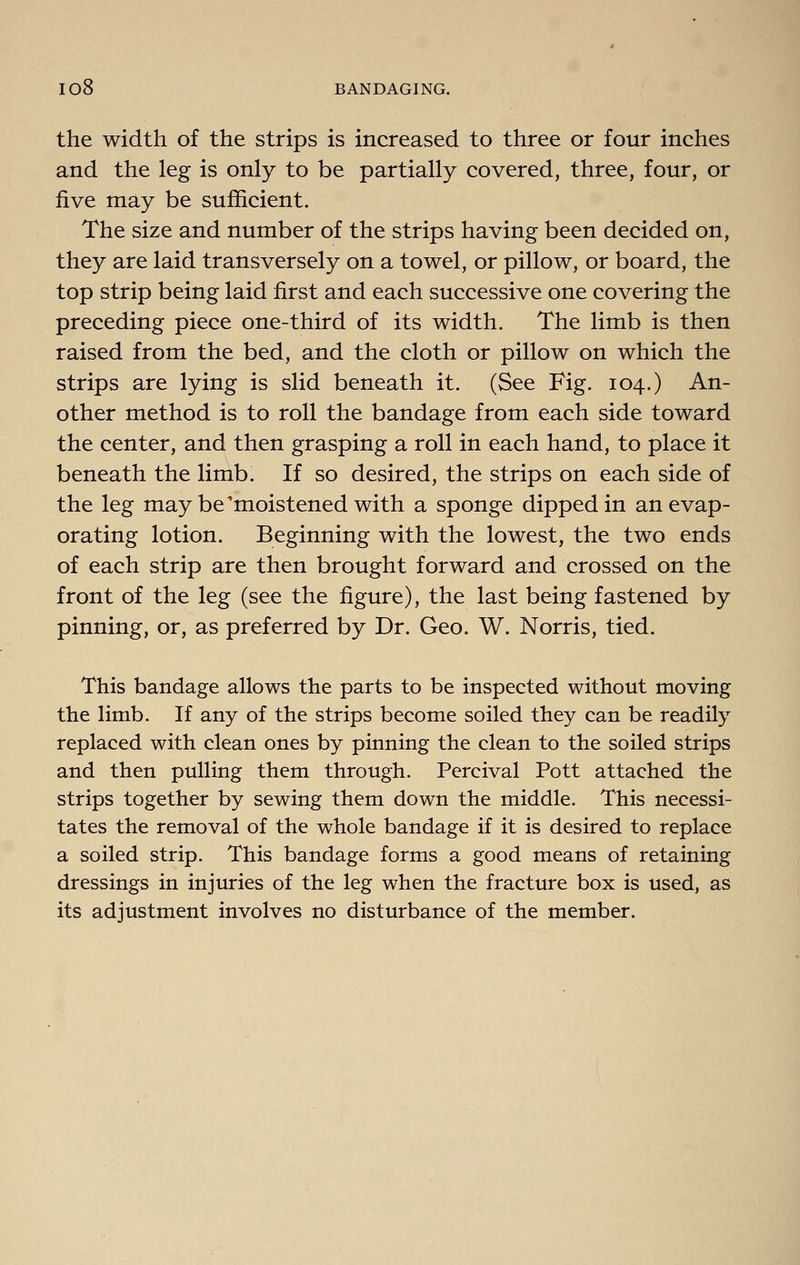 the width of the strips is increased to three or four inches and the leg is only to be partially covered, three, four, or five may be sufficient. The size and number of the strips having been decided on, they are laid transversely on a towel, or pillow, or board, the top strip being laid first and each successive one covering the preceding piece one-third of its width. The limb is then raised from the bed, and the cloth or pillow on which the strips are lying is slid beneath it. (See Fig. 104.) An- other method is to roll the bandage from each side toward the center, and then grasping a roll in each hand, to place it beneath the limb. If so desired, the strips on each side of the leg may be'moistened with a sponge dipped in an evap- orating lotion. Beginning with the lowest, the two ends of each strip are then brought forward and crossed on the front of the leg (see the figure), the last being fastened by pinning, or, as preferred by Dr. Geo. W. Norris, tied. This bandage allows the parts to be inspected without moving the limb. If any of the strips become soiled they can be readily replaced with clean ones by pinning the clean to the soiled strips and then pulling them through. Percival Pott attached the strips together by sewing them down the middle. This necessi- tates the removal of the whole bandage if it is desired to replace a soiled strip. This bandage forms a good means of retaining dressings in injuries of the leg when the fracture box is used, as its adjustment involves no disturbance of the member.