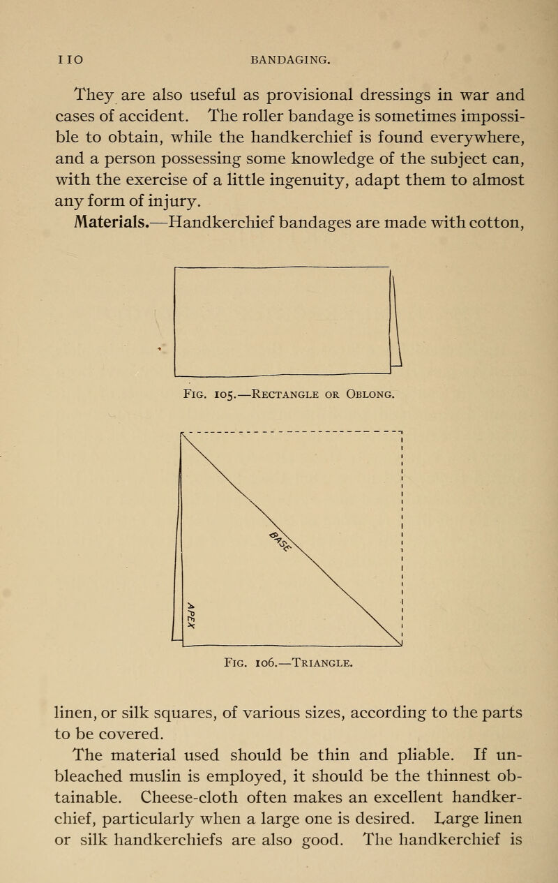 They are also useful as provisional dressings in war and cases of accident. The roller bandage is sometimes impossi- ble to obtain, while the handkerchief is found everywhere, and a person possessing some knowledge of the subject can, with the exercise of a little ingenuity, adapt them to almost any form of injury. Materials.—Handkerchief bandages are made with cotton, Fig. 105.—Rectangle or Oblong. Fig. 106.—Triangle. linen, or silk squares, of various sizes, according to the parts to be covered. The material used should be thin and pliable. If un- bleached muslin is employed, it should be the thinnest ob- tainable. Cheese-cloth often makes an excellent handker- chief, particularly when a large one is desired. I^arge linen or silk handkerchiefs are also good. The handkerchief is