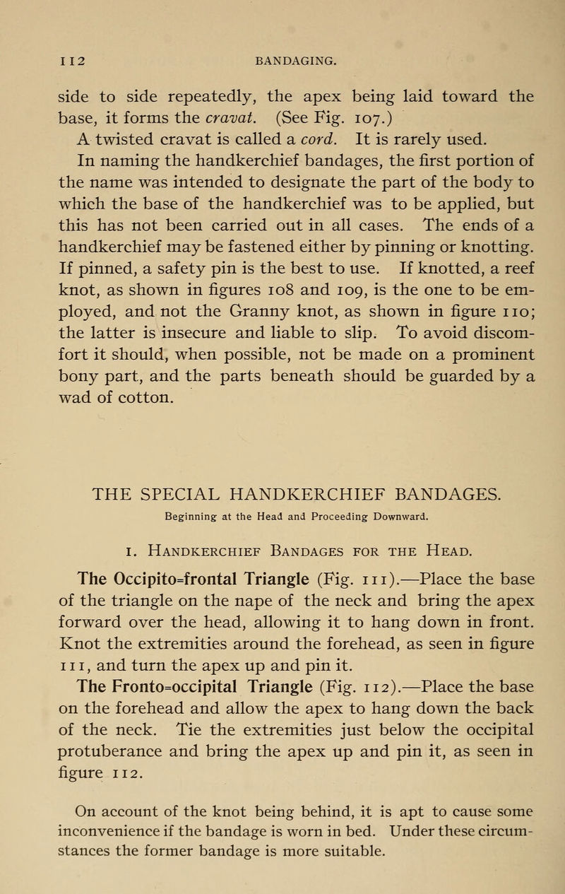 side to side repeatedly, the apex being laid toward the base, it forms the cravat. (See Fig. 107.) A twisted cravat is called a cord. It is rarely used. In naming the handkerchief bandages, the first portion of the name was intended to designate the part of the body to which the base of the handkerchief was to be applied, but this has not been carried out in all cases. The ends of a handkerchief may be fastened either by pinning or knotting. If pinned, a safety pin is the best to use. If knotted, a reef knot, as shown in figures 108 and 109, is the one to be em- ployed, and not the Granny knot, as shown in figure no; the latter is insecure and liable to slip. To avoid discom- fort it should, when possible, not be made on a prominent bony part, and the parts beneath should be guarded by a wad of cotton. THE SPECIAL HANDKERCHIEF BANDAGES. Beginning at tlie Head and Proceeding Downward. I. Handkerchief Bandages for the Head. The Occipito=frental Triangle (Fig. in).—Place the base of the triangle on the nape of the neck and bring the apex forward over the head, allowing it to hang down in front. Knot the extremities around the forehead, as seen in figure III, and turn the apex up and pin it. The Fronto=occipital Triangle (Fig. 112).—Place the base on the forehead and allow the apex to hang down the back of the neck. Tie the extremities just below the occipital protuberance and bring the apex up and pin it, as seen in figure 112. On account of the knot being behind, it is apt to cause some inconvenience if the bandage is worn in bed. Under these circum- stances the former bandage is more suitable.