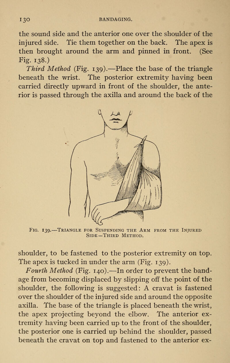 the sound side and the anterior one over the shoulder of the injured side. Tie them together on the back. The apex is then brought around the arm and pinned in front. (See Fig. 138.) Third Method (Fig. 139).—Place the base of the triangle beneath the wrist. The posterior extremity having been carried directly upward in front of the shoulder, the ante- rior is passed through the axilla and around the back of the Fig. 139. -Triangle for Suspending the Arm from the Injured Side—Third Method. shoulder, to be fastened to the posterior extremity on top. The apex is tucked in under the arm (Fig. 139). Fourth Method (Fig. 140).—In order to prevent the band- age from becoming displaced by slipping off the point of the shoulder, the following is suggested: A cravat is fastened over the shoulder of the injured side and around the opposite axilla. The base of the triangle is placed beneath the wrist, the apex projecting beyond the elbow. The anterior ex- tremity having been carried up to the front of the shoulder, the posterior one is carried up behind the shoulder, passed beneath the cravat on top and fastened to the anterior ex-