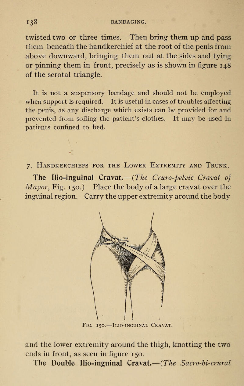 twisted two or three times. Then bring them up and pass them beneath the handkerchief at the root of the penis from above downward, bringing them out at the sides and tying or pinning them in front, precisely as is shown in figure 148 of the scrotal triangle. It is not a suspensory bandage and should not be employed when support is required. It is useful in cases of troubles affecting the penis,, as any discharge which exists can be provided for and prevented from soiling the patient's clothes. It may be used in patients confined to bed. 7. Handkerchiefs for the Lower Extremity and Trunk. The Ilio=inguinal Cravat.—{The Cruro-pehic Cravat of Mayor, Fig. 150.) Place the body of a large cravat over the inguinal region. Carry the upper extremity around the body Fig. 150.—Ilio-inguinal Cravat and the lower extremity around the thigh, knotting the two ends in front, as seen in figure 150. The Double Ilio=inguinal Cravat.—{The S aero-hi-crural
