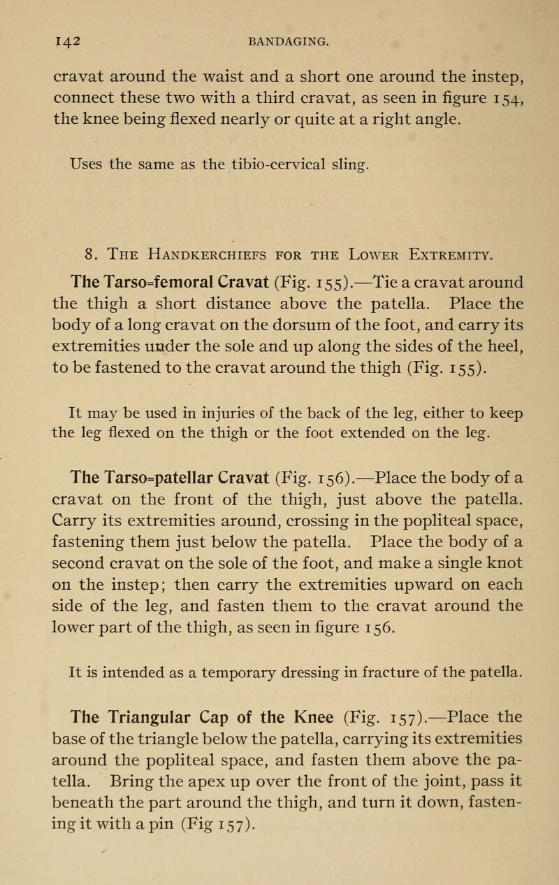 cravat around the waist and a short one around the instep, connect these two with a third cravat, as seen in figure 154, the knee being flexed nearly or quite at a right angle. Uses the same as the tibio-cervical sling. 8. The Handkerchiefs for the Lower Extremity. The Tarso=femoral Cravat (Fig. 155).—Tie a cravat around the thigh a short distance above the patella. Place the body of a long cravat on the dorsum of the foot, and carry its extremities under the sole and up along the sides of the heel, to be fastened to the cravat around the thigh (Fig. 155). It may be used in injuries of the back of the leg, either to keep the leg flexed on the thigh or the foot extended on the leg. The Tarso=patellar Cravat (Fig. 156).—Place the body of a cravat on the front of the thigh, just above the patella. Carry its extremities around, crossing in the popliteal space, fastening them just below the patella. Place the body of a second cravat on the sole of the foot, and make a single knot on the instep; then carry the extremities upward on each side of the leg, and fasten them to the cravat around the lower part of the thigh, as seen in figure 156. It is intended as a temporary dressing in fracture of the patella. The Triangular Cap of the Knee (Fig. 157).—Place the base of the triangle below the patella, carrying its extremities around the popliteal space, and fasten them above the pa- tella. Bring the apex up over the front of the joint, pass it beneath the part around the thigh, and turn it down, fasten- ing it with a pin (Fig 157).