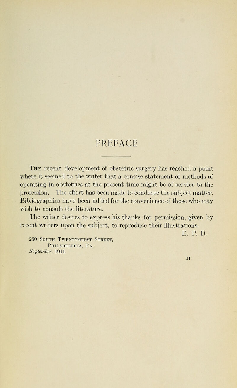 PREFACE The recent development of obstetric surgery has reached a point where it seemed to the writer that a concise statement of methods of operating in obstetrics at the present time might be of service to the profession. The effort has been made to condense the subject matter. Bibliographies have been added for the convenience of those who may wish to consult the literature. The writer desires to express his thanks for permission, given by recent writers upon the subject, to reproduce their illustrations. E. P. D. 250 South Twenty-first Street, Philadelphia, Pa. September, 1911.