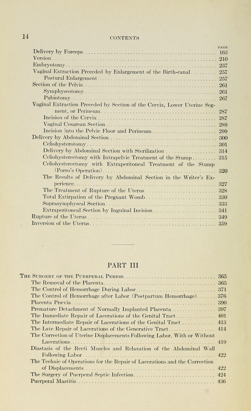 PAGE Delivery bj' Forceps 163 Version 210 Embryotomy 237 Vaginal Extraction Preceded by Enlargement of the Birth-canal 257 Postural Enlargement 257 Section of the Pelvis 261 Symphyseotomy 261 Pubiotomy 267 Vaginal Extraction Preceded by Section of the Cervix, Lower Uterine Seg- ment, or Perineum 287 Incision of the Cervix 287 Vaginal Cesarean Section 289 Incision into the Pelvic Floor and Perineum 299 Delivery by Abdominal Section 300 Celiohysterotomy 301 Delivery by Abdominal Section with Sterihzation 314 Celiohysterectomy with Intrapelvic Treatment of the Stump 315 Cehohysterectomy with Extraperitoneal Treatment of the Stump (Porro's Operation) 320 The Results of Delivery by Abdominal Section in the Writer's Ex- perience 327 The Treatment of Rupture of the Uterus 328 Total Extirpation of the Pregnant Womb 330 Suprasymphyseal Section 333 Extraperitoneal Section by Inguinal Incision 341 Rupture of the Uterus 349 Inversion of the Uterus 359 PART III The Surgery of the Puerperal Period 365 The Removal of the Placenta 365 The Control of Hemorrhage During Labor 371 The Control of Hemorrhage after Labor (Postpartum Hemorrhage) 376 Placenta Prsevia 390 Premature Detachment of Normally Implanted Placenta 397 The Immediate Repair of Lacerations of the Genital Tract 401 The Intermediate Repair of Lacerations of the Genital Tract 413 The Late Repair of Lacerations of the Generative Tract 414 The Correction of Uterine Displacements Following Labor, With or Without Lacerations 419 Diastasis of the Recti Muscles and Relaxation of the Abdominal Wall Following Labor 422 The Technic of Operations for the Repair of Lacerations and the Correction of Displacements 422 The Surgery of Puerperal Septic Infection 424 Puerperal Mastitis 436