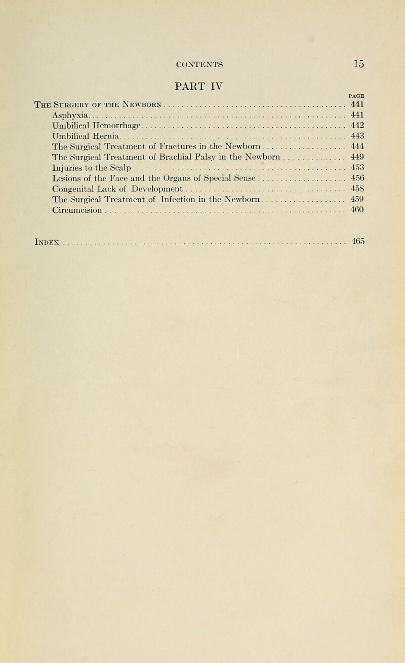 PART IV PA-GB The Surgery of the Newborn 441 Asphyxia 441 Umbilical Hemorrhage 442 Umbihcal Hernia 443 The Surgical Treatment of Fractures in the Newborn 444 The Surgical Treatment of Brachial Palsy in the Newborn 449 Injuries to the Scalp 453 Lesions of the Face and the Organs of Special Sense 456 Congenital Lack of Development 458 The Surgical Treatment of Infection in the Newborn 459 Circumcision , 460 Index 465