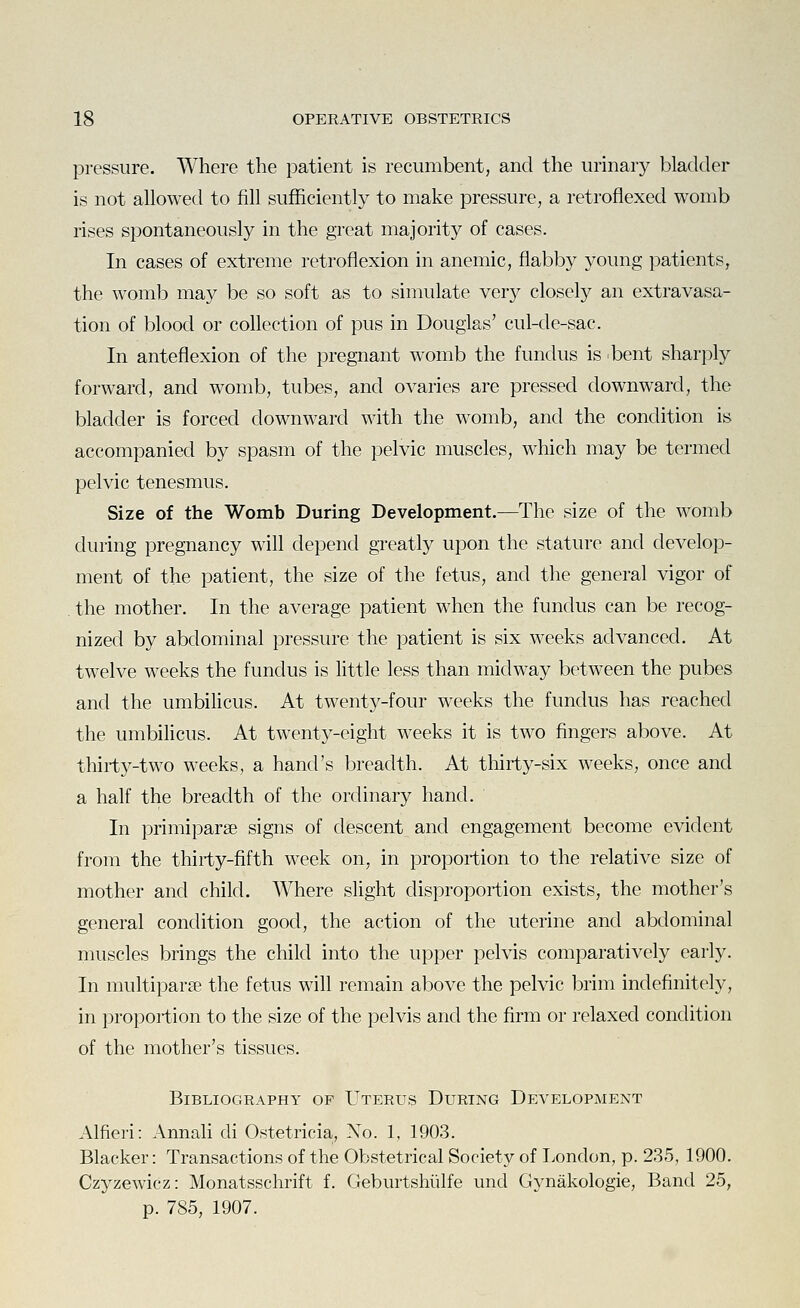 pressure. Where the patient is recumbent, and the urinary bladder is not allowed to fill sufficiently to make pressure, a retroflexed womb rises spontaneously in the great majority of cases. In cases of extreme retroflexion in anemic, flabby young patients, the womb may be so soft as to simulate very closely an extravasa- tion of blood or collection of pus in Douglas' cul-de-sac. In anteflexion of the pregnant womb the fundus is bent sharply forward, and womb, tubes, and ovaries are pressed downward, the bladder is forced downward with the womb, and the condition is accompanied by spasm of the pelvic muscles, which may be termed pelvic tenesmus. Size of the Womb During Development.—The size of the womb during pregnancy will depend greatly upon the stature and develop- ment of the patient, the size of the fetus, and the general vigor of . the mother. In the average patient when the fundus can be recog- nized by abdominal pressure the patient is six weeks advanced. At twelve weeks the fundus is little less than midway between the pubes and the umbilicus. At twenty-four weeks the fundus has reached the umbilicus. At twenty-eight weeks it is two fingers above. At thirty-two weeks, a hand's breadth. At thirty-six weeks, once and a half the breadth of the ordinary hand. In primiparse signs of descent and engagement become evident from the thirty-fifth week on, in proportion to the relative size of mother and child. Where slight disproportion exists, the mother's general condition good, the action of the uterine and abdominal muscles brings the child into the upper pelvis comparatively early. In multiparse the fetus will remain above the pelvic brim indefinitely, in proportion to the size of the pelvis and the firm or relaxed condition of the mother's tissues. Bibliography of Uterus During Development Alfieri: AnnaH di Ostetricia, No. 1, 1903. Blacker: Transactions of the Obstetrical Society of Tendon, p. 235, 1900. Czyzewicz: Monatsschrift f. Geburtshiilfe und Gynakologie, Band 25, p. 785, 1907.
