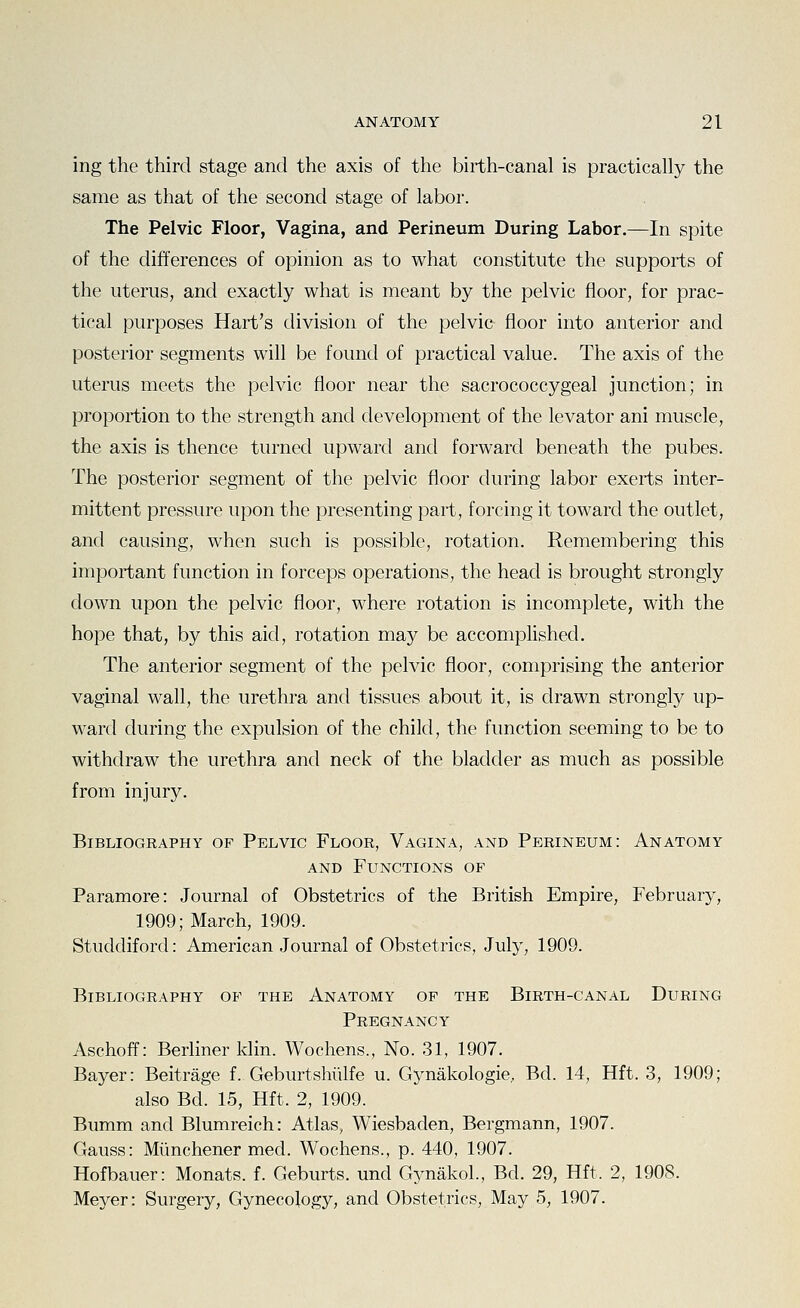 ing the third stage and the axis of the birth-canal is practically the same as that of the second stage of labor. The Pelvic Floor, Vagina, and Perineum During Labor.—In spite of the differences of opinion as to what constitute the supports of the uterus, and exactly what is meant by the pelvic floor, for prac- tical purposes Hart's division of the pelvic floor into anterior and posterior segments will be found of practical value. The axis of the uterus meets the pelvic floor near the sacrococcygeal junction; in proportion to the strength and development of the levator ani muscle, the axis is thence turned upward and forward beneath the pubes. The posterior segment of the pelvic floor during labor exerts inter- mittent pressure upon the presenting part, forcing it toward the outlet, and causing, when such is possible, rotation. Remembering this important function in forceps operations, the head is brought strongly down upon the pelvic floor, where rotation is incomplete, with the hope that, by this aid, rotation may be accomplished. The anterior segment of the pelvic floor, comprising the anterior vaginal wall, the urethra and tissues about it, is drawn strongly up- ward during the expulsion of the child, the function seeming to be to withdraw the urethra and neck of the bladder as much as possible from injury. Bibliography op Pelvic Floor, Vagina, and Perineum: Anatomy AND Functions of Paramore: Journal of Obstetrics of the British Empire, February, 1909; March, 1909. Studdiford: American Journal of Obstetrics, July, 1909. Bibliography op the Anatomy of the Birth-canal During Pregnancy Aschoff: Berliner klin. Wochens., No. 31, 1907. Bayer: Beitrage f. Geburtshiilfe u. Gynakologie, Bd. 14, Hft. 3, 1909; also Bd. 15, Hft. 2, 1909. Bumm and Blumreich: Atlas, Wiesbaden, Bergmann, 1907. Gauss: Miinchener med. Wochens., p. 440, 1907. Hofbauer: Monats. f. Geburts. und GynakoL, Bd. 29, Hft. 2, 1908. Meyer: Surgery, Gynecology, and Obstetrics, May 5, 1907.