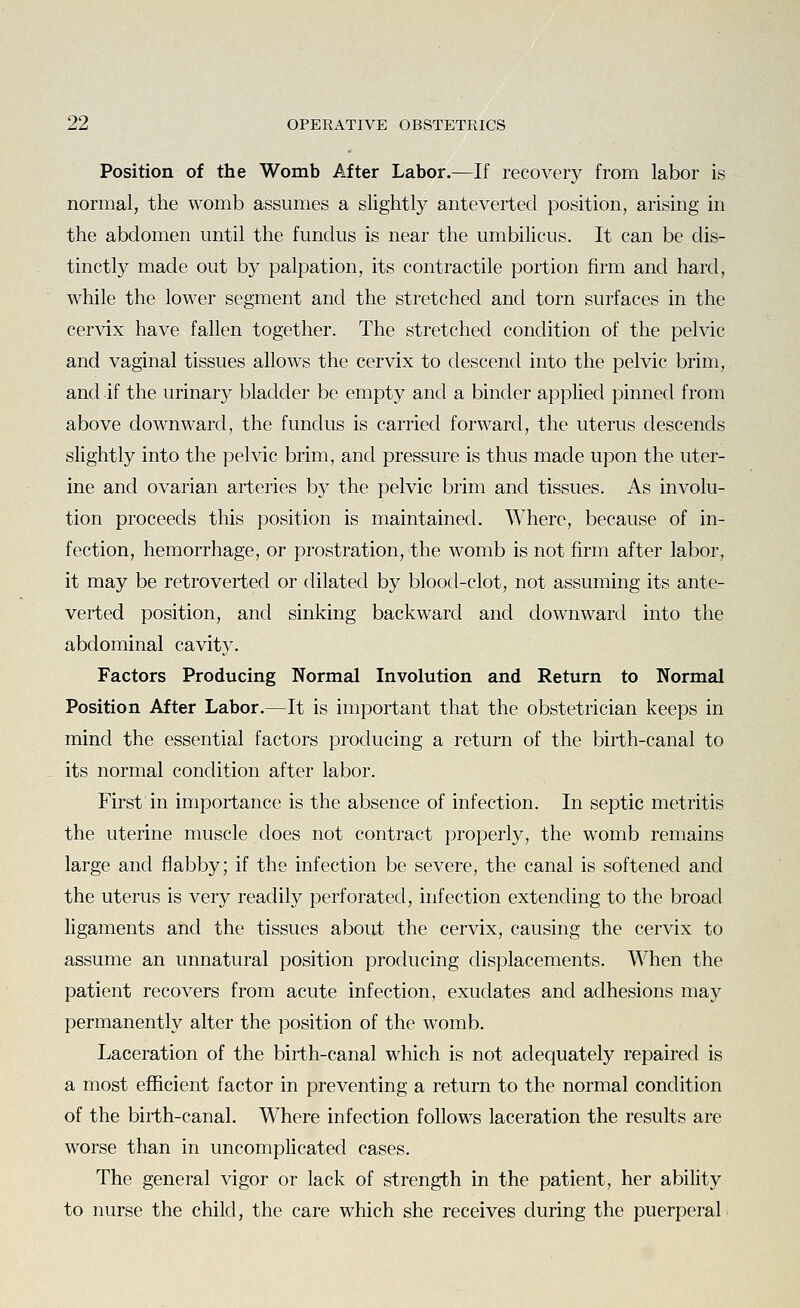 Position of the Womb After Labor.—If recovery from labor is normal, the womb assumes a slightly anteverted position, arising in the abdomen until the fundus is near the umbihcus. It can be dis- tinctly made out by palpation, its contractile portion firm and hard, while the lower segment and the stretched and torn surfaces in the cervix have fallen together. The stretched condition of the pelvic and vaginal tissues allows the cervix to descend into the pelvic brim, and if the urinary bladder be empty and a binder applied pinned from above downward, the fundus is carried forward, the uterus descends slightly into the pelvic brim, and pressure is thus made upon the uter- ine and ovarian arteries by the pelvic brim and tissues. As involu- tion proceeds this position is maintained. Where, because of in- fection, hemorrhage, or prostration, the womb is not firm after labor, it may be retrovertecl or dilated by blood-clot, not assuming its ante- verted position, and sinking backward and downward into the abdominal cavity. Factors Producing Normal Involution and Return to Normal Position After Labor.—It is important that the obstetrician keeps in mind the essential factors producing a return of the birth-canal to its normal condition after labor. First in importance is the absence of infection. In septic metritis the uterine muscle does not contract properly, the womb remains large and flabby; if the infection be severe, the canal is softened and the uterus is very readily perforated, infection extending to the broad ligaments and the tissues about the cervix, causing the cervix to assume an unnatural position producing displacements. When the patient recovers from acute infection, exudates and adhesions may permanently alter the position of the womb. Laceration of the birth-canal which is not adequately repaired is a most efficient factor in preventing a return to the normal condition of the birth-canal. Where infection follows laceration the results are worse than in uncomplicated cases. The general vigor or lack of strength in the patient, her ability to nurse the child, the care which she receives during the puerperal