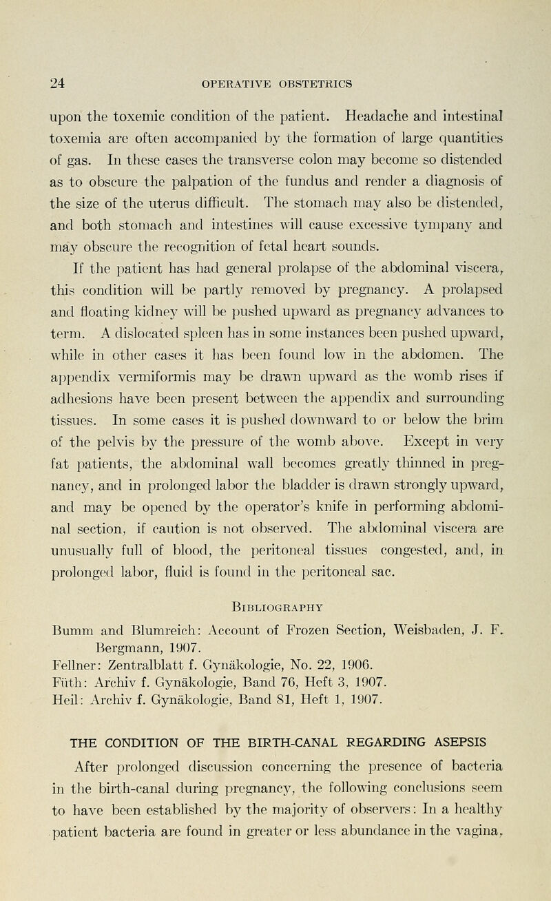 upon the toxemic condition of the patient. Headache and intestinal toxemia are often accompanied by the formation of large quantities of gas. In these cases the transverse colon may become so distended as to obscure the palpation of the fundus and render a diagnosis of the size of the uterus difficult. The stomach may also be distended, and both stomach and intestines will cause excessive tympany and may obscure the recognition of fetal heart sounds. If the patient has had general prolapse of the abdominal viscera, this condition will be partly removed by pregnancy. A prolapsed and floating kidney will be pushed upward as pregnancy advances to term. A dislocated spleen has in some instances been pushed upward, while in other cases it has been found low in the abdomen. The appendix vermiformis may be drawn upward as the womb rises if adhesions have been present between the appendix and surrounding tissues. In some cases it is pushed downward to or below the brim of the pelvis by the pressure of the womb above. Except in very fat patients, the abdominal wall becomes greatly thinned in preg- nancy, and in prolonged labor the bladder is drawn strongly upward, and may be opened by the operator's knife in performing abdomi- nal section, if caution is not observed. The abdominal viscera are unusually full of blood, the peritoneal tissues congested, and, in prolonged labor, fluid is found in the peritoneal sac. Bibliography Bumm and Blumreich: Account of Frozen Section, Weisbaden, J. F. Bergmann, 1907. Fellner: Zentralblatt f. Gynakologie, No. 22, 1906. Fiith: Archiv f. Gynakologie, Band 76, Heft 3, 1907. Heil: Archiv f. Gynakologie, Band 81, Heft 1, 1907. THE CONDITION OF THE BIRTH-CANAL REGARDING ASEPSIS After prolonged discussion concerning the presence of bacteria in the birth-canal during pregnancy, the following conclusions seem to have been estabhshed by the majority of observers: In a healthy patient bacteria are found in greater or less abundance in the vagina,