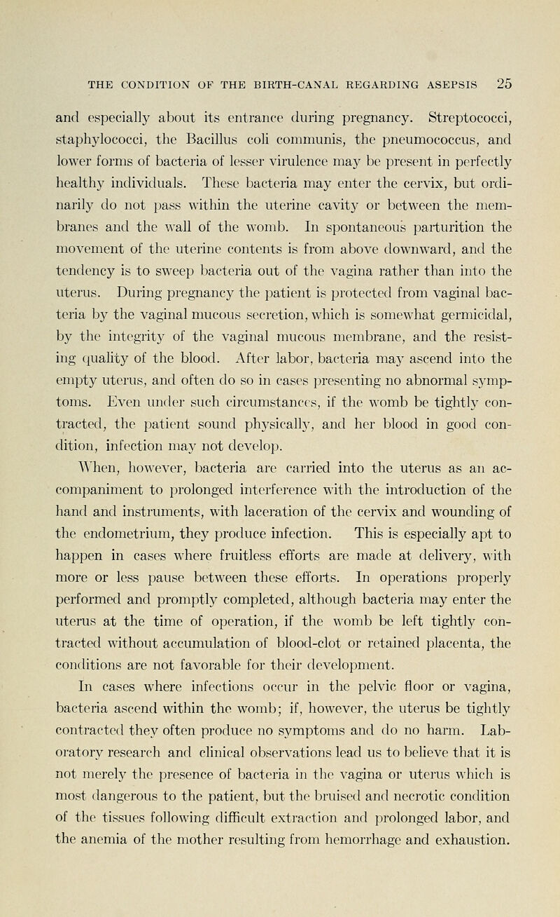 and especially about its entrance during pregnancy. Streptococci, staphylococci, the Bacillus coli communis, the pneumococcus, and lower forms of bacteria of lesser virulence may be present in perfectly healthy individuals. These bacteria may enter the cervix, but ordi- narily do not pass within the uterine cavity or between the mem- branes and the wall of the womb. In spontaneous parturition the movement of the uterine contents is from above downward, and the tendency is to sweep bacteria out of the vagina rather than into the uterus. During pregnancy the patient is protected from vaginal bac- teria by the vaginal mucous secretion, which is somewhat germicidal, by the integrity of the vaginal mucous membrane, and the resist- ing quality of the blood. After labor, bacteria may ascend into the empty uterus, and often do so in cases presenting no abnormal symp- toms. Even under such circumstances, if the womb be tightly con- tracted, the patient sound physicall}^, and her blood in good con- dition, infection may not develop. When, however, bacteria are carried into the uterus as an ac- companiment to prolonged interference with the introduction of the hand and instruments, with laceration of the cervix and wounding of the endometrium, they produce infection. This is especially apt to happen in cases where fruitless efforts are made at delivery, with more or less pause between these efforts. In operations properly performed and promptly completed, although bacteria may enter the uterus at the time of operation, if the womb be left tightly con- tracted without accumulation of bloocl-clot or retained placenta, the conditions are not favorable for their development. In cases where infections occur in the pelvic floor or vagina, bacteria ascend within the womb; if, however, the uterus be tightly contracted they often produce no symptoms and do no hai'm. Lab- oratory research and clinical observations lead us to believe that it is not merely the presence of bacteria in the vagina or uterus which is most dangerous to the patient, but the bruised and necrotic condition of the tissues following difficult extraction and prolonged labor, and the anemia of the mother resulting from hemorrhage and exhaustion.