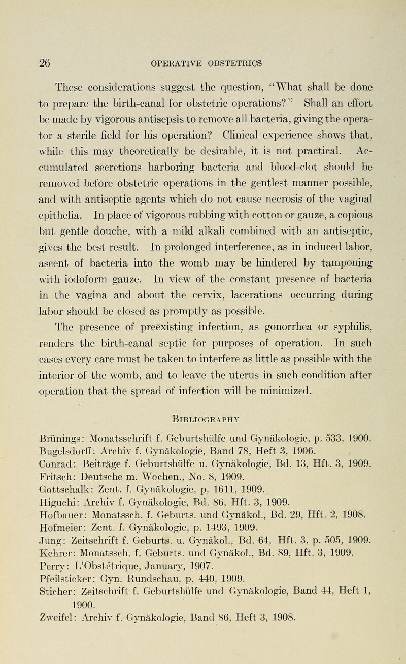 These considerations suggest the question, What shall be done to prepare the birth-canal for obstetric operations? Shall an effort be made by vigorous antisepsis to remove all bacteria, giving the opera- tor a sterile field for his operation? Clinical experience shows that, while this may theoretically be desirable, it is not practical. Ac- cumulated secretions harboring bacteria and blood-clot should be removed before obstetric operations in the gentlest manner possible, and with antiseptic agents which do not cause necrosis of the vaginal epitheha. In place of vigorous rubbing with cotton or gauze, a copious but gentle douche, with a mild alkali combined with an antiseptic, gives the best result. In prolonged interference, as in induced labor, ascent of bacteria into the womb may be hindered by tamponing with iodoform gauze. In view of the constant presence of bacteria in the vagina and about the cervix, lacerations occurring during labor should be closed as promptly as possible. The presence of preexisting infection, as gonorrhea or syphilis, renders the birth-canal septic for purposes of operation. In such cases every care must be taken to interfere as little as possible with the interior of the womb, and to leave the uterus in such condition after operation that the spread of infection will be minimized. Bibliography Briinings: Monatsschrift f. Geburtshiilfe und Gynakologie, p. 533, 1900. Bugelsdorff: Archiv f. Gynakologie, Band 78, Heft 3, 1906. Conrad: Beitrage f. Geburtshiilfe u. Gynakologie, Bd. 13, Hft. 3, 1909. Fritsch: Deutsche m. Wochen., No. 8, 1909. Gottschalk: Zent. f. Gynakologie, p, 1611, 1909. Higuchi: Archiv f. Gynakologie, Bd. 86, Hft. 3, 1909. Hofbauer: Monatssch. f. Geburts. und Gynakol., Bd. 29, Hft. 2, 1908. Hofmeier: Zent. f. Gynakologie, p. 1493, 1909. Jung: Zeitschrift f. Geburts. u. Gynakol., Bd. 64, Hft. 3, p. 505, 1909. Kehrer: Monatssch. f. Geburts. und Gynakol., Bd. 89, Hft. 3, 1909. Perry: L'Obstetrique, January, 1907. Pfeilsticker: Gyn. Rundschau, p. 440, 1909. Sticher: Zeitschrift f. Geburtshiilfe und Gynakologie, Band 44, Heft 1, 1900. Zweifel: Archiv f. Gynakologie, Band 86, Heft 3, 1908.