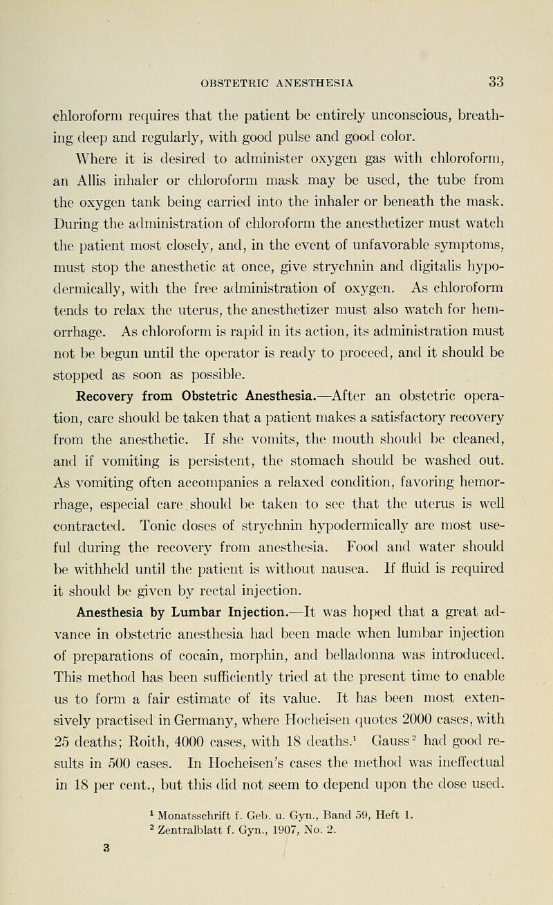 chloroform requires that the patient be entirely unconscious, breath- ing deep and regularly, with good pulse and good color. Where it is desired to administer oxygen gas with chloroform, an Allis inhaler or chloroform mask may be used, the tube from the oxygen tank being carried into the inhaler or beneath the mask. During the administration of chloroform the anesthetizer must watch the patient most closely, and, in the event of unfavorable symptoms, must stop the anesthetic at once, give strychnin and digitalis hypo- clermically, with the free administration of oxygen. As chloroform tends to relax the uterus, the anesthetizer must also watch for hem- orrhage. As chloroform is rapid in its action, its administration must not be begun until the operator is read}^ to proceed, and it should be stopped as soon as possible. Recovery from Obstetric Anesthesia.—After an obstetric opera- tion, care should be taken that a patient makes a satisfactory recovery from the anesthetic. If she vomits, the mouth should be cleaned, and if vomiting is persistent, the stomach should be washed out. As vomiting often accompanies a relaxed condition, favoring hemor- rhage, especial care should be taken to see that the uterus is well contracted. Tonic doses of strychnin hypodermically are most use- ful during the recovery from anesthesia. Food and water should be withheld until the patient is without nausea. If fluid is required it should be given by rectal injection. Anesthesia by Lumbar Injection,—It was hoped that a great ad- vance in obstetric anesthesia had been made when lumbar injection of preparations of cocain, morphin, and belladonna was introduced. This method has been sufficiently tried at the present time to enable us to form a fair estimate of its value. It has been most exten- sively practised in Germany, where Hocheisen quotes 2000 cases, with 25 deaths; Roith, 4000 cases, with 18 deaths.^ Gauss^ had good re- sults in 500 cases. In Hocheisen's cases the method was ineffectual in 18 per cent., but this did not seem to depend upon the dose used. ^ Monatsschrift f. Geb. u. Gyn., Band 59, Heft 1. 2 Zentralblatt f. Gyn., 1907, No. 2. 3 /