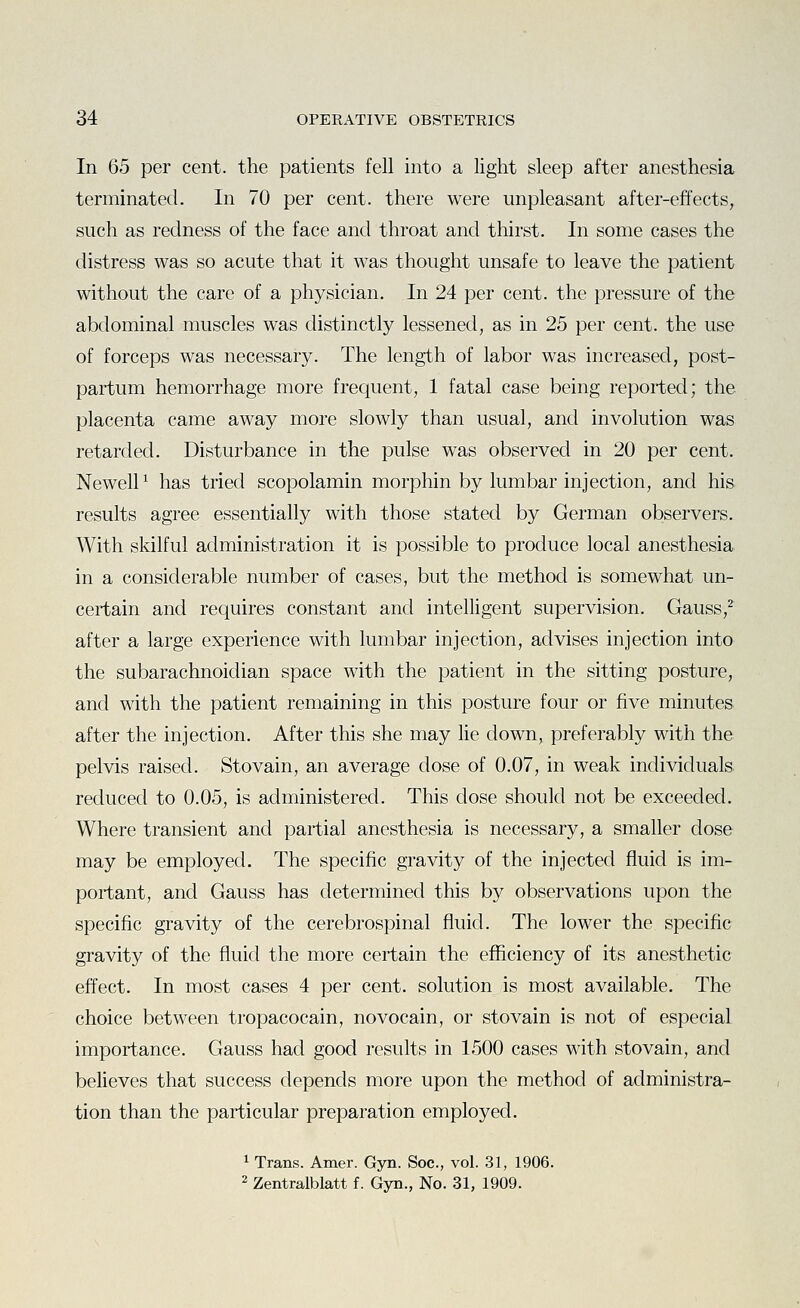 In 65 per cent, the patients fell into a light sleep after anesthesia terminated. In 70 per cent, there were unpleasant after-effects, such as redness of the face and throat and thirst. In some cases the distress was so acute that it was thought unsafe to leave the patient without the care of a physician. In 24 per cent, the pressure of the abdominal muscles was distinctly lessened, as in 25 per cent, the use of forceps was necessary. The length of labor was increased, post- partum hemorrhage more frequent, 1 fatal case being reported; the placenta came away more slowly than usual, and involution was retarded. Disturbance in the pulse was observed in 20 per cent. NewelP has tried scopolamin morphin by lumbar injection, and his results agree essentially with those stated by German observers. With skilful administration it is possible to produce local anesthesia in a considerable number of cases, but the method is somewhat un- certain and requires constant and intelligent supervision. Gauss,^ after a large experience with lumbar injection, advises injection into the subarachnoidian space with the patient in the sitting posture, and with the patient remaining in this posture four or five minutes after the injection. After this she may lie down, preferably with the pelvis raised. Stovain, an average dose of 0.07, in weak individuals reduced to 0.05, is administered. This dose should not be exceeded. Where transient and partial anesthesia is necessary, a smaller dose may be employed. The specific gravity of the injected fluid is im- portant, and Gauss has determined this by observations upon the specific gravity of the cerebrospinal fluid. The lower the specific gravity of the fluid the more certain the efficiency of its anesthetic effect. In most cases 4 per cent, solution is most available. The choice between tropacocain, novocain, or stovain is not of especial importance. Gauss had good results in 1500 cases with stovain, and believes that success depends more upon the method of administra- tion than the particular preparation employed. 1 Trans. Amer. Gyn. Soc, vol. 31, 1906. 2 Zentralblatt f. Gyn., No. 31, 1909.