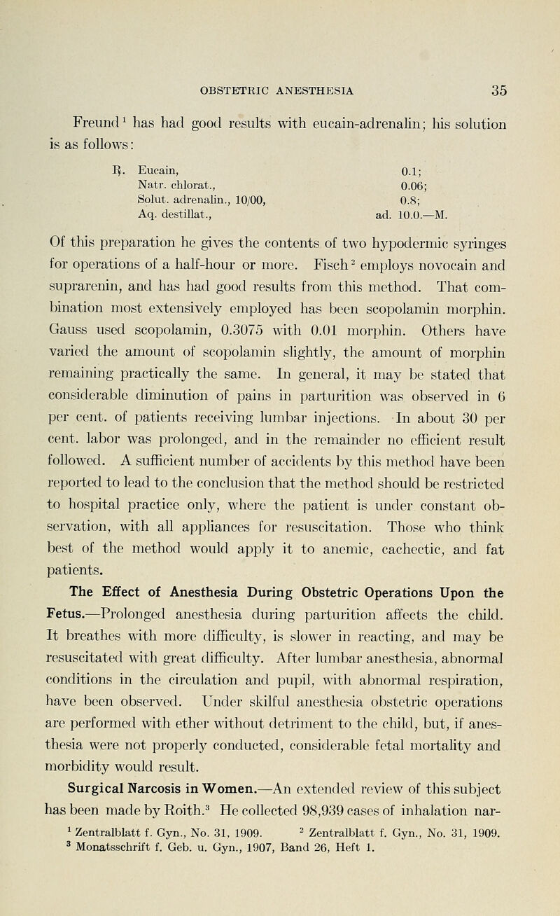 Freuncl^ has had good results with eucain-adrenalin; his solution is as follows: Eucain, 0.1; Natr. chlorat., 0.06; Solut. adrenalin., , 10/00, 0.8; Aq. destillat., ad. 10.0.—M, Of this preparation he gives the contents of two hypodermic syringes for operations of a half-hour or more. Fisch ^ employs novocain and suprarenin, and has had good results from this method. That com- bination most extensively employed has been scopolamin morphin. Gauss used scopolamin, 0.3075 with 0.01 morphin. Others have varied the amount of scopolamin shghtly, the amount of morphin remaining practically the same. In general, it may be stated that considerable diminution of pains in parturition was observed in 6 per cent, of patients receiving lumbar injections. In about 30 per cent, labor was prolonged, and in the remainder no efficient result followed. A sufficient number of accidents by this method have been reported to lead to the conclusion that the method should be restricted to hospital practice only, where the patient is under constant ob- servation, with all appliances for resuscitation. Those who think best of the method would apply it to anemic, cachectic, and fat patients. The Effect of Anesthesia During Obstetric Operations Upon the Fetus.—Prolonged anesthesia during parturition affects the child. It breathes with more difficulty, is slower in reacting, and may be resuscitated with great difficulty. After lumbar anesthesia, abnormal conditions in the circulation and pupil, with abnormal respiration, have been observed. Under skilful anesthesia obstetric operations are performed with ether without detriment to the child, but, if anes- thesia were not properly conducted, considerable fetal mortality and morbidity would result. Surgical Narcosis in Women.—An extended review of this subject has been made by Roith.^ He collected 98,939 cases of inhalation nar- 1 Zentralblatt f. Gyn., No. 31, 1909. ^ Zentralblatt f. Gyn., No. 31, 1909. 3 Monatsschrift f. Geb. u. Gyn., 1907, Band 26, Heft 1.