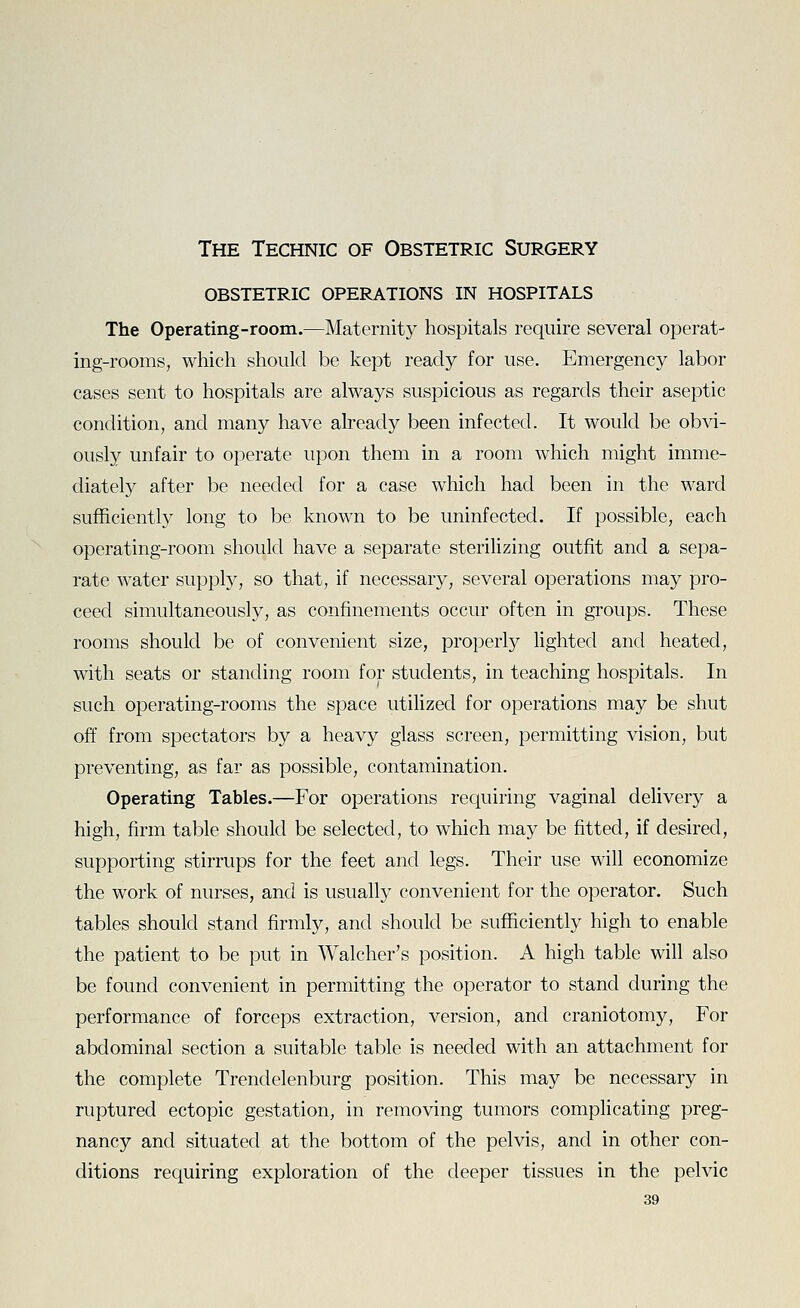 obstetric operations in hospitals The Operating-room.—Maternity hospitals require several operat- ing-rooms, which should be kept ready for use. Emergency labor cases sent to hospitals are always suspicious as regards their aseptic condition, and many have already been infected. It would be obvi- ously unfair to operate upon them in a room which might imme- diately after be needed for a case which had been in the ward sufficiently long to be known to be uninfected. If possible, each operating-room should have a separate steriUzing outfit and a sepa- rate water supply, so that, if necessary, several operations may pro- ceed simultaneously, as confinements occur often in groups. These rooms should be of convenient size, properly lighted and heated, with seats or standing room for students, in teaching hospitals. In such operating-rooms the space utilized for operations may be shut off from spectators by a heavy glass screen, permitting vision, but preventing, as far as possible, contamination. Operating Tables.—For operations requiring vaginal delivery a high, firm table should be selected, to which may be fitted, if desired, supporting stirrups for the feet and legs. Their use will economize the work of nurses, and is usually convenient for the operator. Such tables should stand firmly, and should be sufficiently high to enable the patient to be put in Walcher's position. A high table will also be found convenient in permitting the operator to stand during the performance of forceps extraction, version, and craniotomy, For abdominal section a suitable table is needed with an attachment for the complete Trendelenburg position. This may be necessary in ruptured ectopic gestation, in removing tumors complicating preg- nancy and situated at the bottom of the pelvis, and in other con- ditions requiring exploration of the deeper tissues in the pelvic