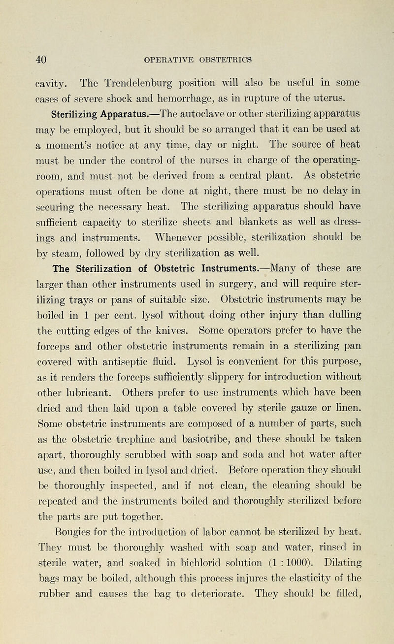cavity. The Trendelenburg position will also be useful in some cases of severe shock and hemorrhage, as in rupture of the uterus. Sterilizing Apparatus.—The autoclave or other sterilizing apparatus may be employed, but it should be so arranged that it can be used at a moment's notice at any time, day or night. The source of heat must be under the control of the nurses in charge of the operating- room, and must not be derived from a central plant. As obstetric operations must often be done at night, there must be no delay in securing the necessary heat. The sterihzing apparatus should have sufficient capacity to sterilize sheets and blankets as well as dress- ings and instruments. Whenever possible, sterilization should be by steam, followed by dry sterilization as well. The Sterilization of Obstetric Instruments.—Many of these are larger than other instruments used in surgery, and will require ster- ilizing trays or pans of suitable size. Obstetric instruments may be boiled in 1 per cent, lysol without doing other injury than dulling the cutting edges of the knives. Some operators prefer to have the forceps and other obstetric instruments remain in a sterihzing pan covered with antiseptic fluid. Lysol is convenient for this purpose, as it renders the forceps sufficiently slippery for introduction without other lubricant. Others prefer to use instruments which have been dried and then laid upon a table covered by sterile gauze or Hnen. Some obstetric instruments are composed of a number of parts, such as the obstetric trephine and basiotribe, and these should be taken apart, thoroughly scrubbed with soap and soda and hot water after use, and then boiled in lysol and dried. Before operation they should be thoroughly inspected, and if not clean, the cleaning should be repeated and the instruments boiled and thoroughly sterilized before the parts are put together. Bougies for the introduction of labor cannot be sterilized by heat. They must be thoroughly washed with soap and water, rinsed in sterile water, and soaked in bichlorid solution (1 : 1000). Dilating bags may be boiled, although this process injures the elasticity of the rubber and causes the bag to deteriorate. They should be filled,