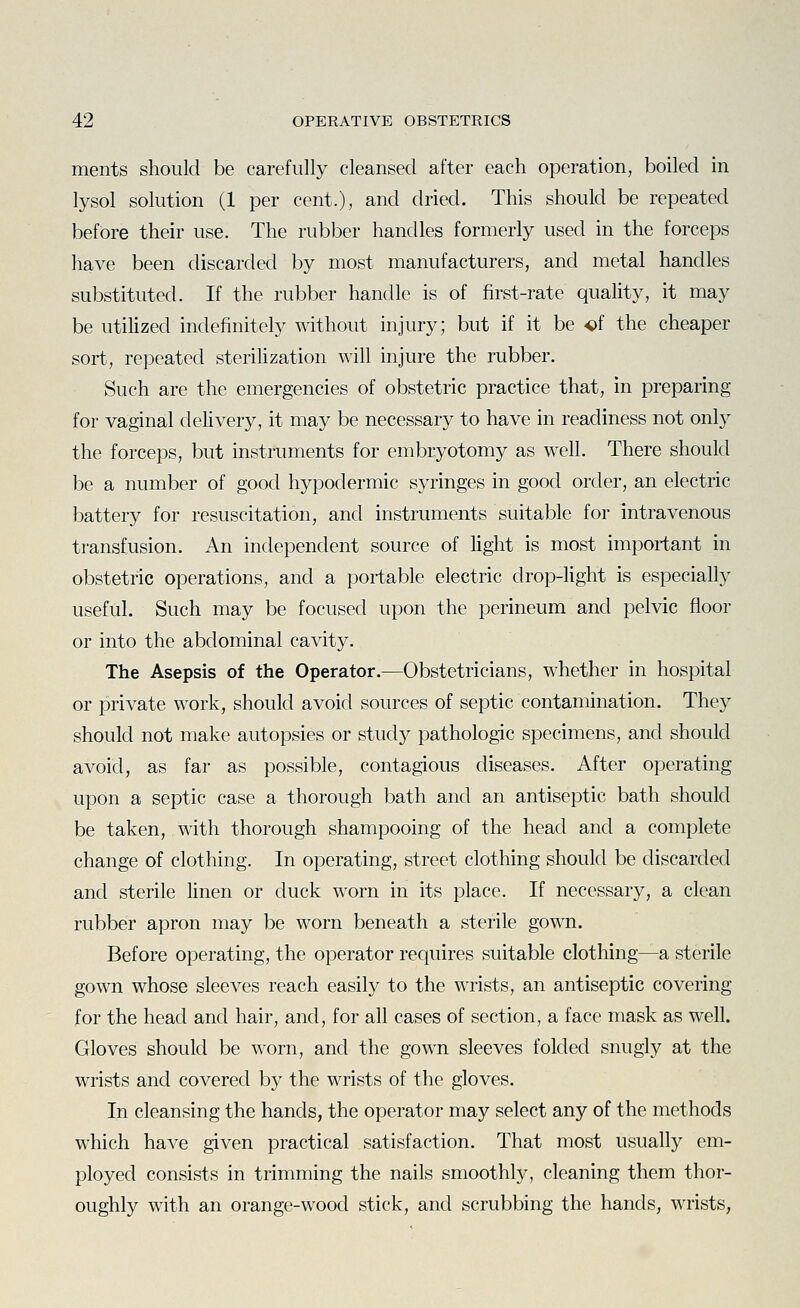 ments should be carefully cleansed after each operation, boiled in lysol solution (1 per cent.), and dried. This should be repeated before their use. The rubber handles formerly used in the forceps have been discarded by most manufacturers, and metal handles substituted. If the rubber handle is of first-rate quality, it may be utilized indefinitely without injury; but if it be of the cheaper sort, repeated sterilization will injure the rubber. Such are the emergencies of obstetric practice that, in preparing for vaginal delivery, it may be necessary to have in readiness not only the forceps, but instruments for embryotomy as well. There should be a number of good hypodermic syringes in good order, an electric battery for resuscitation, and instruments suitable for intravenous transfusion. An independent source of light is most important in obstetric operations, and a portable electric drop-light is especially useful. Such may be focused upon the perineum and pelvic floor or into the abdominal cavity. The Asepsis of the Operator.—Obstetricians, whether in hospital or private work, should avoid sources of septic contamination. They should not make autopsies or study pathologic specimens, and should avoid, as far as possible, contagious diseases. After operating upon a septic case a thorough bath and an antiseptic bath should be taken, with thorough shampooing of the head and a complete change of clothing. In operating, street clothing should be discarded and sterile linen or duck worn in its place. If necessary, a clean rubber apron may be worn beneath a sterile gown. Before operating, the operator requires suitable clothing—a sterile gown whose sleeves reach easily to the wrists, an antiseptic covering for the head and hair, and, for all cases of section, a face mask as well. Gloves should be worn, and the gown sleeves folded snugly at the wrists and covered by the wrists of the gloves. In cleansing the hands, the operator may select any of the methods which have given practical satisfaction. That most usually em- ployed consists in trimming the nails smoothly, cleaning them thor- oughly with an orange-wood stick, and scrubbing the hands, wrists,