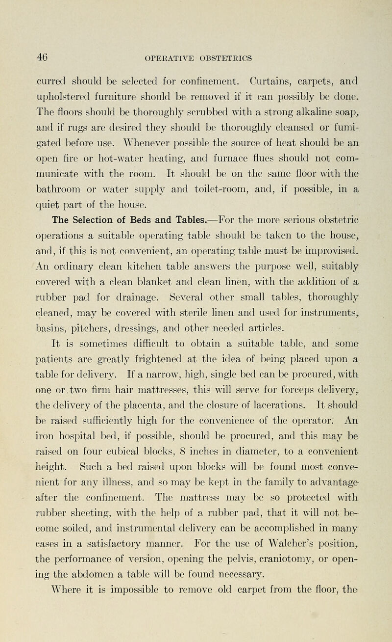 curred should be selected for confinement. Curtains, carpets, and upholstered furniture should be removed if it can possibly be done. The floors should be thoroughly scrubbed with a strong alkaline soap, and if rugs are desired they should be thoroughly cleansed or fumi- gated before use. Whenever possible the source of heat should be an open fire or hot-water heating, and furnace flues should not com- municate with the room. It should be on the same floor with the bathroom or water supply and toilet-room, and, if possible, in a quiet part of the house. The Selection of Beds and Tables.—For the more serious obstetric operations a suitable operating table should be taken to the house,, and, if this is not convenient, an operating table must be improvised. An ordinary clean kitchen table answers the purpose well, suitably covered with a clean blanket and clean linen, with the addition of a rubber pad for drainage. Several other small tables, thoroughly cleaned, may be covered with sterile linen and used for instruments,, basins, pitchers, dressings, and other needed articles. It is sometimes difficult to obtain a suitable table, and some patients are greatly frightened at the idea of being placed upon a table for delivery. If a narrow, high, single bed can be procured, with one or,two firm hair mattresses, this will serve for forceps delivery,, the delivery of the placenta, and the closure of lacerations. It should be raised sufficiently high for the convenience of the operator. An iron hospital bed, if possible, should be procured, and this may be raised on four cubical blocks, 8 inches in diameter, to a convenient height. Such a bed raised upon blocks will be found most conve- nient for any illness, and so may be kept in the family to advantage- after the confinement. The mattress may be so protected with rubber sheeting, with the help of a rubber pad, that it will not be- come soiled, and instrumental delivery can be accomplished in many cases in a satisfactory manner. For the use of Walcher's position, the performance of version, opening the pelvis, craniotomy, or open- ing the abdomen a table will be found necessary. Where it is impossible to remove old carpet from the floor, the
