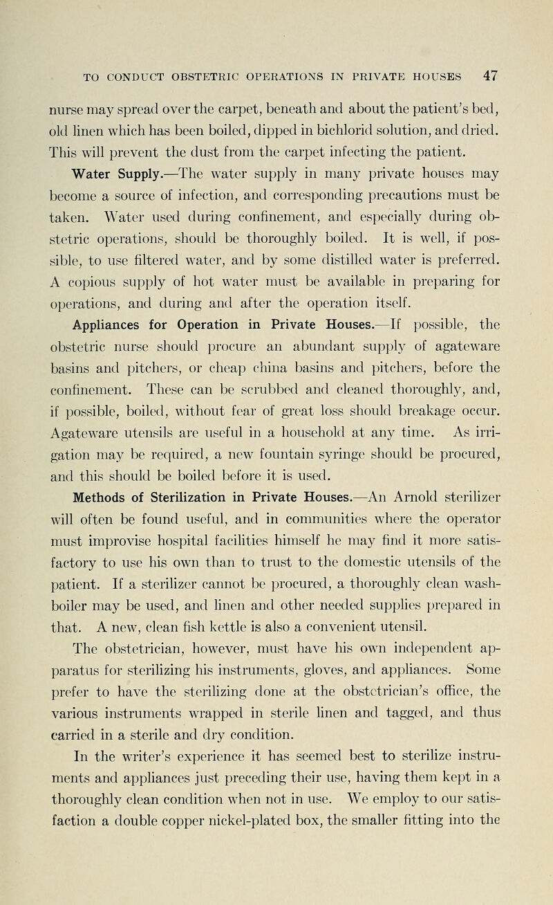 nurse may spread over the carpet, beneath and about the patient's bed, old linen which has been boiled, dipped in bichlorid solution, and dried. This will prevent the dust from the carpet infecting the patient. Water Supply.—The water supply in many private houses may become a source of infection, and corresponding precautions must be taken. Water used during confinement, and especially during ob- stetric operations, should be thoroughly boiled. It is well, if pos- sible, to use filtered water, and by some distilled water is preferred. A copious supply of hot water must be available in preparing for operations, and during and after the operation itself. Appliances for Operation in Private Houses.—If possible, the obstetric nurse should procure an abundant supply of agateware basins and pitchers, or cheap china basins and pitchers, before the confinement. These can be scrubbed and cleaned thoroughly, and, if possible, boiled, without fear of great loss should breakage occur. Agateware utensils are useful in a household at any time. As irri- gation may be required, a new fountain syringe should be procured, and this should be boiled before it is used. Methods of Sterilization in Private Houses.—An Arnold sterilizer will often be found useful, and in communities where the operator must improvise hospital facilities himself he may find it more satis- factory to use his own than to trust to the domestic utensils of the patient. If a sterilizer cannot be procured, a thoroughly clean wash- boiler may be used, and linen and other needed supplies prepared in that. A new, clean fish kettle is also a convenient utensil. The obstetrician, however, must have his own independent ap- paratus for sterilizing his instruments, gloves, and appliances. Some prefer to have the sterilizing done at the obstetrician's office, the various instruments wrapped in sterile linen and tagged, and thus carried in a sterile and dry condition. In the writer's experience it has seemed best to steriHze instru- ments and appliances just preceding their use, having them kept in a thoroughly clean condition when not in use. We employ to our satis- faction a double copper nickel-plated box, the smaller fitting into the