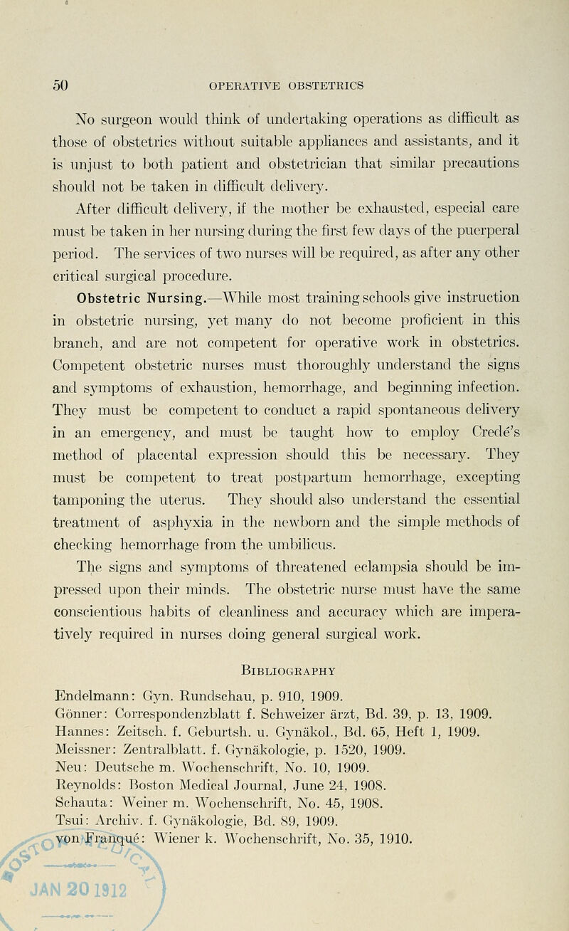 No surgeon would think of undertaking operations as difficult as those of obstetrics without suitable appliances and assistants, and it is unjust to both patient and obstetrician that similar precautions should not be taken in difficult delivery. After difficult delivery, if the mother be exhausted, especial care must be taken in her nursing during the first few days of the puerperal period. The services of two nurses will be required, as after any other critical surgical procedure. Obstetric Nursing.—While most training schools give instruction in obstetric nursing, yet many do not become proficient in this branch, and are not competent for operative work in obstetrics. Competent obstetric nurses must thoroughly understand the signs and symptoms of exhaustion, hemorrhage, and beginning infection. They must be competent to conduct a rapid spontaneous delivery in an emergency, and must be taught how to employ Crede's method of placental expression should this be necessary. They must be competent to treat postpartum hemorrhage, excepting tamponing the uterus. They should also understand the essential treatment of asphyxia in the newborn and the simple methods of checking hemorrhage from the umbilicus. The signs and symptoms of threatened eclampsia should be im- pressed upon their minds. The obstetric nurse must have the same conscientious habits of cleanliness and accuracy which are impera- tively required in nurses doing general surgical work. Bibliography Endelmann: Gyn. Rundschau, p. 910, 1909. Conner: Correspondenzblatt f. Schweizer arzt, Bd. 39, p. 13, 1909. Hannes: Zeitsch. f. Geburtsh. u. Gynakol., Bd. 65, Heft 1, 1909. Meissner: Zentralblatt. f. Gynakologie, p. 1520, 1909. Neu: Deutsche m. Wochenschrift, No. 10, 1909. Reynolds: Boston Medical Journal, June 24, 1908. Schauta: Weiner m. Wochenschrift, No. 45, 1908. Tsui: Archiv. f. Gynakologie, Bd. 89, 1909. ^Qvon Franque: Wiener k. Wochenschrift, No. 35, 1910. J JAN 201912