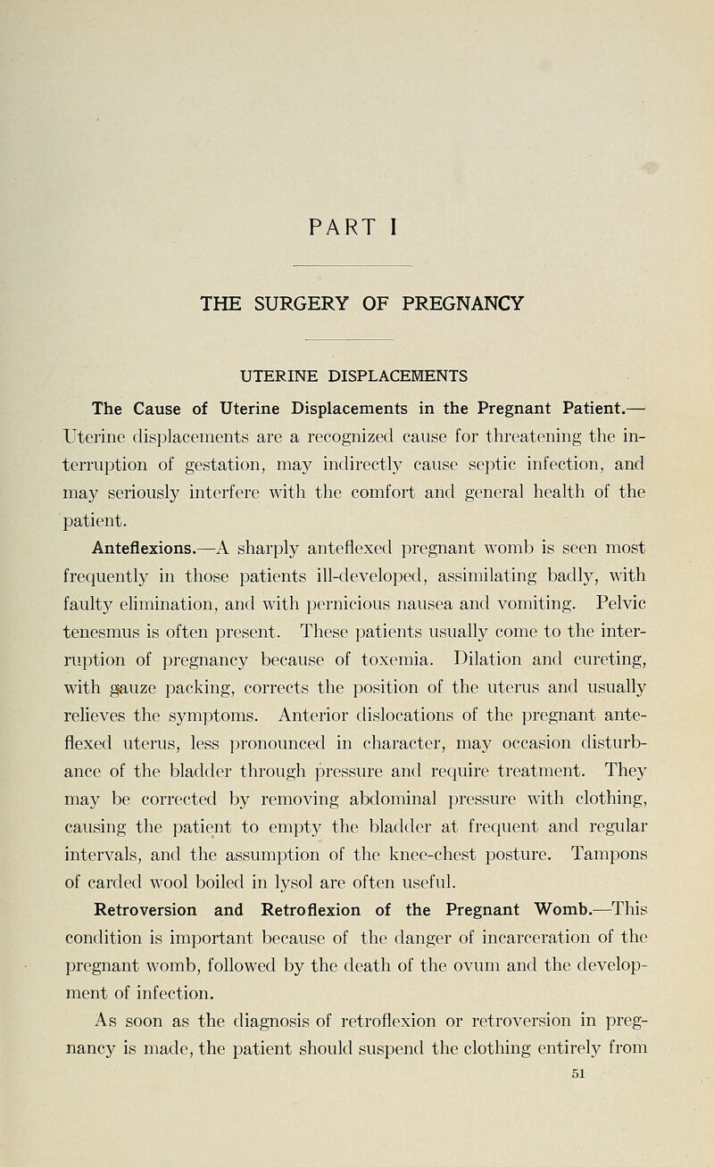 PART I THE SURGERY OF PREGNANCY UTERINE DISPLACEMENTS The Cause of Uterine Displacements in the Pregnant Patient.— Uterine displacements are a recognized cause for threatening the in- terruption of gestation, may indirectly cause septic infection, and may seriously interfere with the comfort and general health of the patient. Anteflexions.—A sharply anteflexecl pregnant womb is seen most frequently in those patients ill-developed, assimilating badly, with faulty elimination, and with pernicious nausea and vomiting. Pelvic tenesmus is often present. These patients usually come to the inter- ruption of pregnancy because of toxemia. Dilation and cureting, with gauze packing, corrects the position of the uterus and usually relieves the symptoms. Anterior dislocations of the pregnant ante- flexecl uterus, less pronounced in character, may occasion disturb- ance of the bladder through pressure and require treatment. They may be corrected by removing abdominal pressure with clothing, causing the patient to empty the bladder at frequent and regular intervals, and the assumption of the knee-chest posture. Tampons of carded wool boiled in lysol are often useful. Retroversion and Retroflexion of the Pregnant Womb.—This condition is important because of the danger of incarceration of the pregnant womb, followed by the death of the ovum and the develop- ment of infection. As soon as the diagnosis of retroflexion or retroversion in preg- nancy is made, the patient should suspend the clothing entirely from