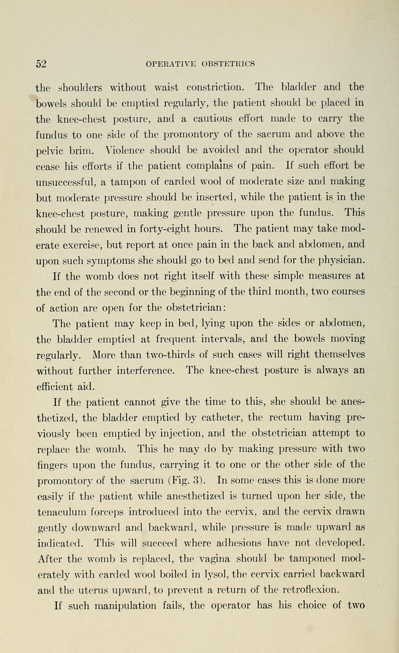 the shoulders without waist constriction. The bladder and the bowels should be emptied regularly, the patient should be placed in the knee-chest posture, and a cautious effort made to carry the fundus to one side of the promontory of the sacrum and above the pelvic brim. Violence should be avoided and the operator should cease his efforts if the patient complains of pain. If such effort be unsuccessful, a tampon of carded wool of moderate size and making but moderate pressure should be inserted, while the patient is in the knee-chest posture, making gentle pressure upon the fundus. This should be renewed in forty-eight hours. The patient may take mod- erate exercise, but report at once pain in the back and abdomen, and upon such symptoms she should go to bed and send for the physician. If the womb does not right itself with these simple measures at the end of the second or the beginning of the third month, two courses of action are open for the obstetrician: The patient may keep in bed, lying upon the sides or abdomen, the bladder emptied at frequent intervals, and the bowels moving regularly. More than two-thirds of such cases will right themselves without further interference. The knee-chest posture is always an efficient aid. If the patient cannot give the time to this, she should be anes- thetized, the bladder emptied by catheter, the rectum having pre- viously been emptied by injection, and the obstetrician attempt to replace the womb. This he may do by making pressure with two fingers upon the fundus, carrying it to one or the other side of the promontory of the sacrum (Fig. 3). In some cases this is done more easily if the patient while anesthetized is turned upon her side, the tenaculum forceps introduced into the cervix, and the cervix drawn gently downward and backward, while pressure is made upward as indicated. This will succeed where adhesions have not developed. After the womb is replaced, the vagina should be tamponed mod- erately with carded wool boiled in lysol, the cervix carried backward and the uterus upward, to prevent a return of the retroflexion. If such manipulation fails, the operator has his choice of two