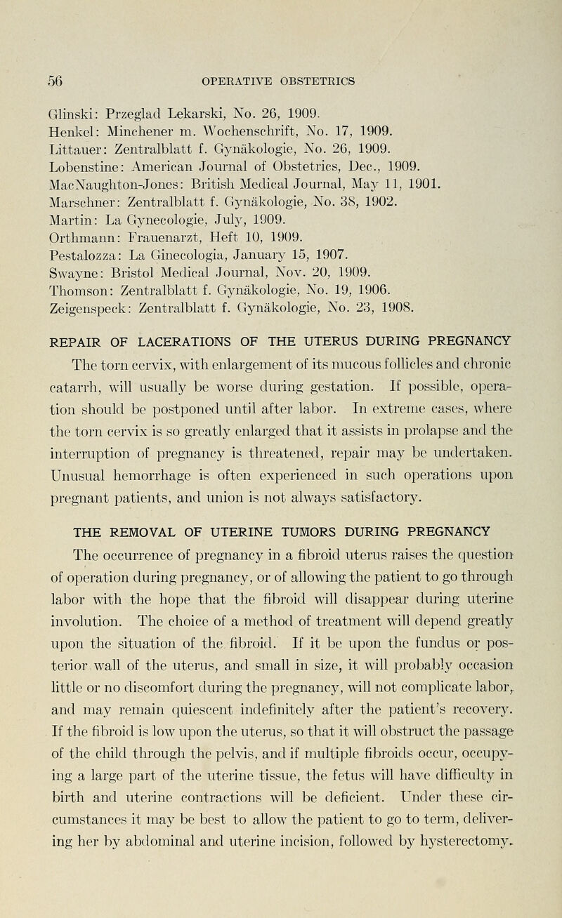 Glinski: Przeglad Lekarski, No. 26, 1909. Henkel: Minchener m. Wochenschrift, No. 17, 1909. Littauer: Zentralblatt f. Gynakologie, No. 26, 1909. Lobenstine: American Journal of Obstetrics, Dec, 1909. MacNaughton-Jones: British Medical Journal, May 11, 1901. Marschner: Zentralblatt f. Gynakologie, No. 38, 1902. Martin: La Gynecologie, July, 1909. Orthmann: Frauenarzt, Heft 10, 1909. Pestalozza: La Ginecologia, January 15, 1907. Swayne: Bristol Medical Journal, Nov. 20, 1909. Thomson: Zentralblatt f. Gynakologie, No. 19, 1906. Zeigenspeck: Zentralblatt f. Gynakologie, No. 23, 1908. REPAIR OF LACERATIONS OF THE UTERUS DURING PREGNANCY The torn cervix, with enlargement of its mucous folhcles and chronic catarrh, will usually be worse during gestation. If possible, opera- tion should be postponed until after labor. In extreme cases, where the torn cervix is so greatly enlarged that it assists in prolapse and the interruption of pregnancy is threatened, repair may be undertaken. Unusual hemorrhage is often experienced in such operations upon pregnant patients, and union is not always satisfactory. THE REMOVAL OF UTERINE TUMORS DURING PREGNANCY The occurrence of pregnancy in a fibroid uterus raises the question of operation during pregnancy, or of allowing the patient to go through labor with the hope that the fibroid will disappear during uterine- involution. The choice of a method of treatment will depend greatly upon the situation of the fibroid. If it be upon the fundus or pos- terior wall of the uterus, and small in size, it will probably occasion little or no discomfort during the pregnancy, will not complicate labor,, and may remain quiescent indefinitely after the patient's recovery. If the fibroid is low upon the uterus, so that it will obstruct the passage of the child through the pelvis, and if multiple fibroids occur, occupy- ing a large part of the uterine tissue, the fetus will have difficulty in birth and uterine contractions will be deficient. Under these cir- cumstances it may be best to allow the patient to go to term, deliver- ing her by abdominal and uterine incision, followed by hysterectomy.