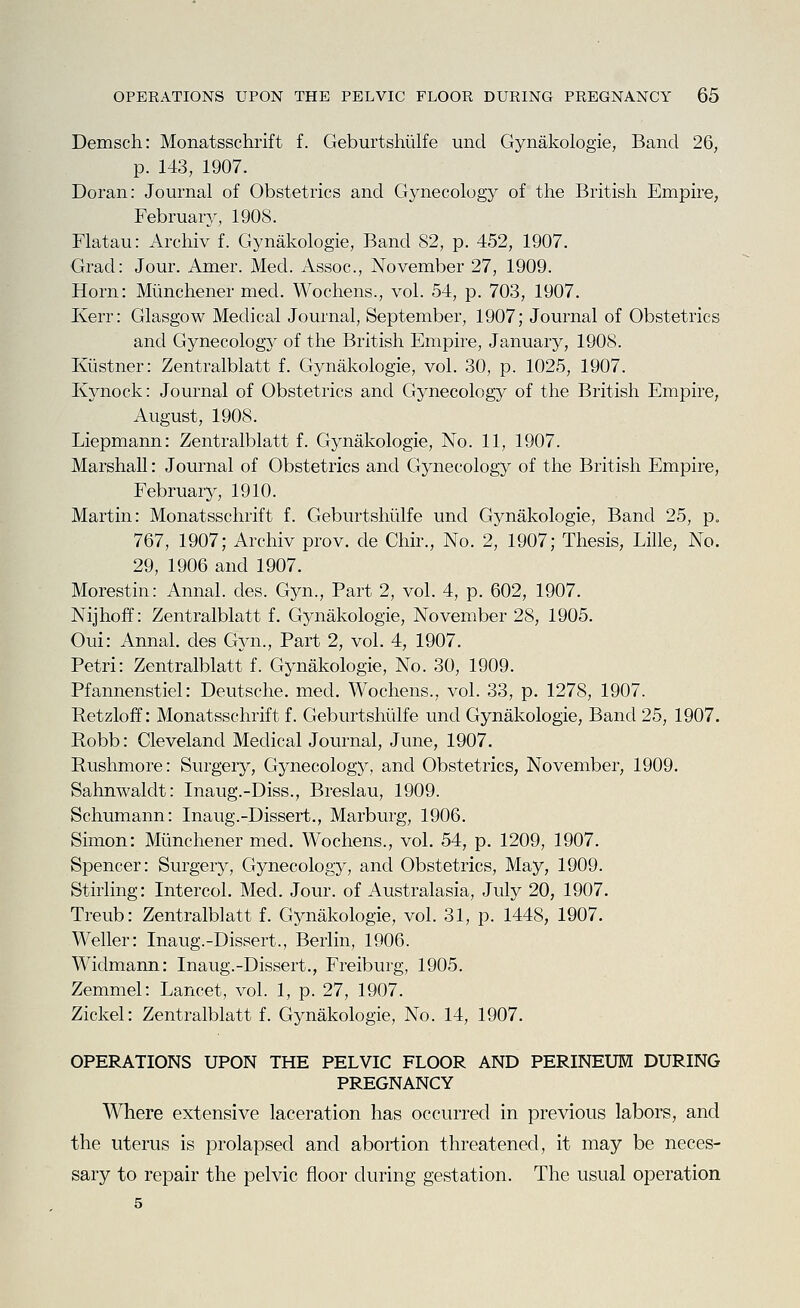 Demsch: Monatsschrift f. Geburtshulfe und Gynakologie, Band 26, p. 143, 1907. Doran: Journal of Obstetrics and Gynecology of the British Empire, February, 1908. Flatau: Archiv f. Gynakologie, Band 82, p. 452, 1907. Grad: Jour. Amer. Med. Assoc, November 27, 1909. Horn: Miinchener med. Wochens., vol. 54, p. 703, 1907. Kerr: Glasgow Medical Journal, September, 1907; Journal of Obstetrics and Gynecology of the British Empire, January, 1908. Kiistner: Zentralblatt f. Gynakologie, vol. 30, p. 1025, 1907. Kynock: Journal of Obstetrics and Gynecology of the British Empire, August, 1908. Liepmann: Zentralblatt f. Gynakologie, No. 11, 1907. Marshall: Journal of Obstetrics and Gynecology of the British Empire, February, 1910. Martin: Monatsschrift f. Geburtshulfe und Gynakologie, Band 25, p. 767, 1907; Archiv prov. de Chir., No. 2, 1907; Thesis, Lille, No. 29, 1906 and 1907. Morestin: Annal. des. Gyn., Part 2, vol. 4, p. 602, 1907. Nijhoff: Zentralblatt f. Gynakologie, November 28, 1905. Oui: Annal. des Gyn., Part 2, vol. 4, 1907. Petri: Zentralblatt f. Gynakologie, No. 30, 1909. Pfannenstiel: Deutsche, med. Wochens., vol. 33, p. 1278, 1907. Retzloff: Monatsschrift f. Geburtshulfe und Gynakologie, Band 25, 1907. Robb: Cleveland Medical Journal, June, 1907. Rushmore: Surgery, Gynecology, and Obstetrics, November, 1909. Sahnwalclt: Inaug.-Diss., Breslau, 1909. Schumann: Inaug.-Dissert., Marburg, 1906. Simon: Miinchener med. Wochens., vol. 54, p. 1209, 1907. Spencer: Surgery, Gynecology, and Obstetrics, May, 1909. Stirling: Intercol. Med. Jour, of Australasia, July 20, 1907. Treub: Zentralblatt f. Gynakologie, vol. 31, p. 1448, 1907. Weller: Inaug.-Dissert., Berlin, 1906. Widmann: Inaug.-Dissert., Freiburg, 1905. Zemmel: Lancet, vol. 1, p. 27, 1907. Zickel: Zentralblatt f. Gynakologie, No. 14, 1907. OPERATIONS UPON THE PELVIC FLOOR AND PERINEUM DURING PREGNANCY Where extensive laceration has occurred in previous labors, and the uterus is prolapsed and abortion threatened, it may be neces- sary to repair the pelvic floor during gestation. The usual operation 5