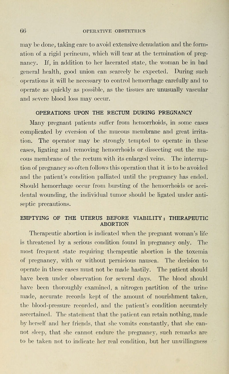 may be done, taking care to avoid extensive denudation and the form- ation of a rigid perineum, which will tear at the termination of preg- nancy. If, in addition to her lacerated state, the woman be in bad general health, good union can scarcely be expected. During such operations it will be necessary to control hemorrhage carefully and to operate as quickly as possible, as the tissues are unusually vascular and severe blood loss may occur. OPERATIONS UPON THE RECTUM DURING PREGNANCY Many pregnant patients suffer from hemorrhoids, in some cases complicated by eversion of the mucous membrane and great irrita- tion. The operator may be strongly tempted to operate in these cases, ligating and removing hemorrhoids or dissecting out the mu- cous membrane of the rectum with its enlarged veins. The interrup- tion of pregnancy so often follows this operation that it is to be avoided and the patient's condition palliated until the pregnancy has ended. Should hemorrhage occur from bursting of the hemorrhoids or acci- dental wounding, the individual tumor should be ligated under anti- septic precautions. EMPTYING OF THE UTERUS BEFORE VIABILITY; THERAPEUTIC ABORTION Therapeutic abortion is indicated when the pregnant woman's life is threatened by a serious condition found in pregnancy only. The most frequent state requiring therapeutic abortion is the toxemia of pregnancy, with or without pernicious nausea. The decision to operate in these cases must not be made hastily. The patient should have been under observation for several days. The blood should have been thoroughly examined, a nitrogen partition of the urine made, accurate records kept of the amount of nourishment taken, the blood-pressure recorded, and the patient's condition accurately ascertained. The statement that the patient can retain nothing, made by herself and her friends, that she vomits constantly, that she can- not sleep, that she cannot endure the pregnancy, such remarks are to be taken not to indicate her real condition, but her unwillingness