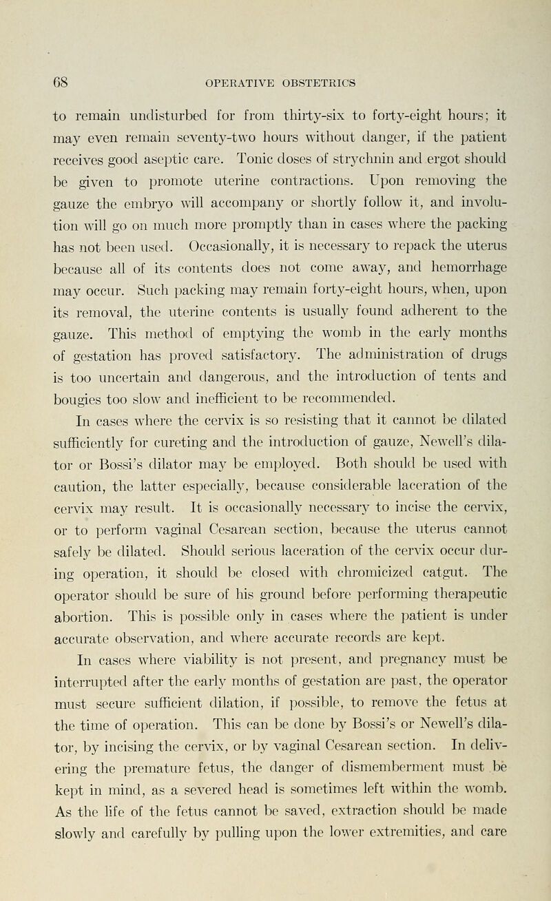 to remain undisturbed for from thirty-six to forty-eight hours; it may even remain seventy-two hours without danger, if tlie patient receives good aseptic care. Tonic doses of stryclmin and ergot should be given to promote uterine contractions. Upon removing the gauze the embryo will accompany or shortly follow it, and involu- tion will go on much more promptly than in cases where the packing has not been used. Occasionally, it is necessary to repack the uterus because all of its contents does not come away, and hemorrhage may occur. Such packing may remain forty-eight hours, when, upon its removal, the uterine contents is usually found adherent to the gauze. This method of emptying the womb in the early months of gestation has proved satisfactory. The administration of drugs is too uncertain and dangerous, and the introduction of tents and bougies too slow and inefficient to be recommended. In cases where the cervix is so resisting that it cannot be dilated sufficiently for cureting and the introduction of gauze, Newell's dila- tor or Bossi's dilator may be employed. Both should be used with caution, the latter especially, because considerable laceration of the cervix may result. It is occasionally necessary to incise the cervix, or to perform vaginal Cesarean section, because the uterus cannot safely be dilated. Should serious laceration of the cervix occur dur- ing operation, it should be closed with chromicized catgut. The operator should be sure of his ground before performing therapeutic abortion. This is possible only in cases where the patient is under accurate observation, and where accurate records are kept. In cases where viability is not present, and pregnancy must be interrupted after the early months of gestation are past, the operator must secure sufficient dilation, if possible, to remove the fetus at the time of operation. This can be done by Bossi's or Newell's dila- tor, by incising the cervix, or by vaginal Cesarean section. In deliv- ering the premature fetus, the danger of dismemberment must be kept in mind, as a severed head is sometimes left within the womb. As the life of the fetus cannot be saved, extraction should be made slowly and carefully by pulling upon the lower extremities, and care