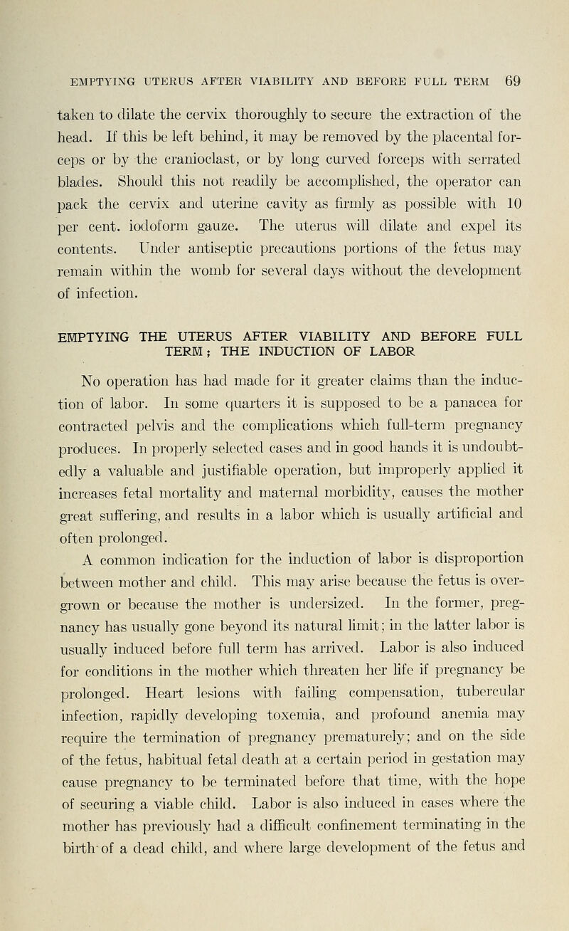 taken to dilate the cervix thoroughly to secure the extraction of the head. If this be left behind, it may be removed by the placental for- ceps or by the cranioclast, or by long curved forceps with serrated blades. Should this not readily be accomplished, the operator can pack the cervix and uterine cavity as firmly as possible with 10 per cent, iodoform gauze. The uterus will dilate and expel its contents. Under antiseptic precautions portions of the fetus may remain within the womb for several days without the development of infection. EMPTYING THE UTERUS AFTER VIABILITY AND BEFORE FULL TERM; THE INDUCTION OF LABOR No operation has had made for it greater claims than the induc- tion of labor. In some quarters it is supposed to be a panacea for contracted pelvis and the comphcations which full-term pregnancy produces. In properly selected cases and in good hands it is undoubt- edly a valuable and justifiable operation, but improperly applied it increases fetal mortality and maternal morbidity, causes the mother great suffering, and results in a labor which is usually artificial and often prolonged. A common indication for the induction of labor is disproportion between mother and child. This may arise because the fetus is over- grown or because the mother is undersized. In the former, preg- nancy has usually gone beyond its natural limit; in the latter labor is usually induced before full term has arrived. Labor is also induced for conditions in the mother which threaten her life if pregnancy be prolonged. Heart lesions with failing compensation, tubercular infection, rapidly developing toxemia, and profound anemia may require the termination of pregnancy prematurely; and on the side of the fetus, habitual fetal death at a certain period in gestation may cause pregnancy to be terminated before that time, with the hope of securing a viable child. Labor is also induced in cases where the mother has previously had a difficult confinement terminating in the birth-of a dead child, and where large development of the fetus and