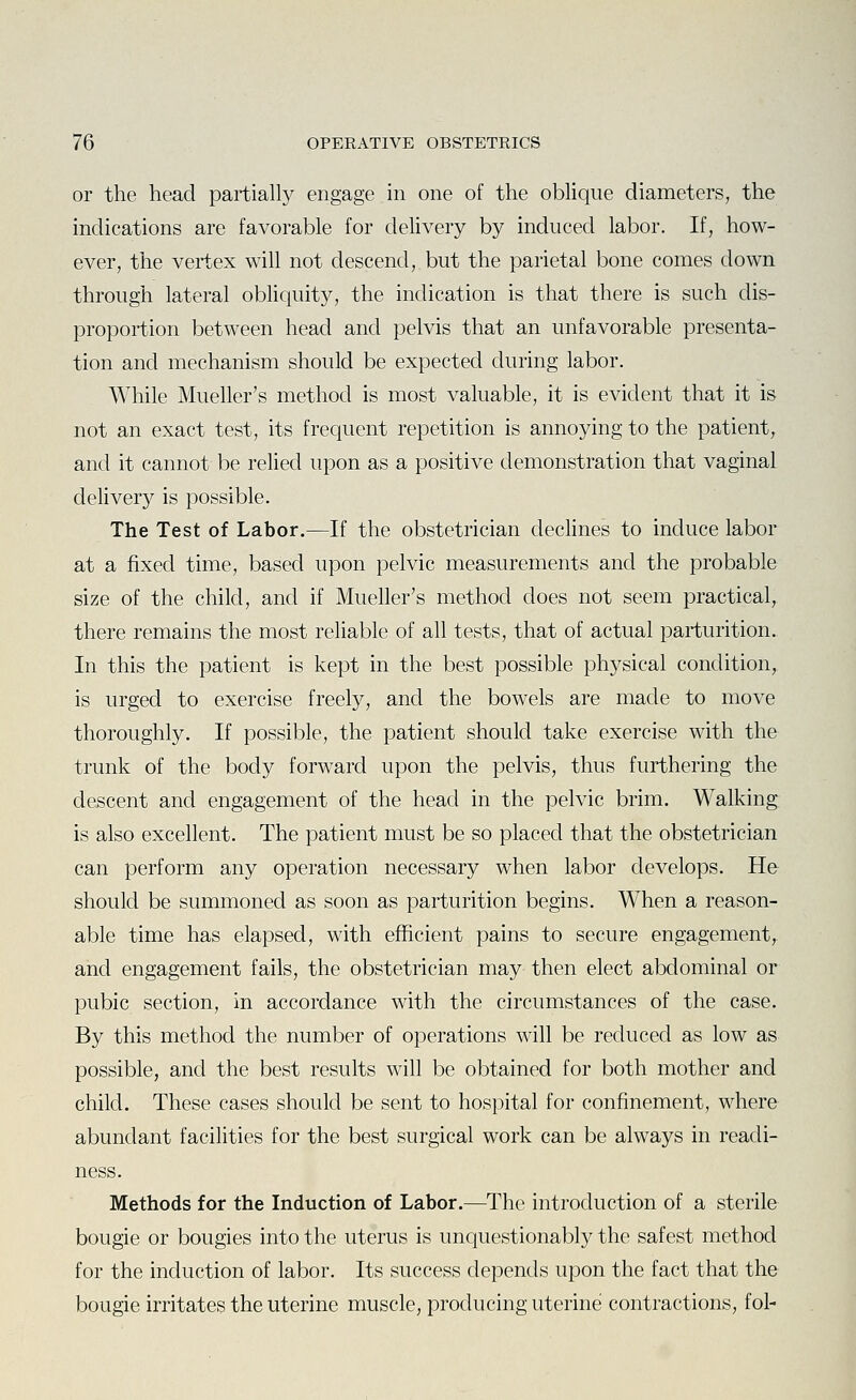 or the head partially engage in one of the oblique diameters, the indications are favorable for delivery by induced labor. If, how- ever, the vertex will not descend, but the parietal bone comes down through lateral obhquity, the indication is that there is such dis- proportion between head and pelvis that an unfavorable presenta- tion and mechanism should be expected during labor. While Mueller's method is most valuable, it is evident that it is not an exact test, its frequent repetition is annoying to the patient, and it cannot be relied upon as a positive demonstration that vaginal delivery is possible. The Test of Labor.—If the obstetrician declines to induce labor at a fixed time, based upon pelvic measurements and the probable size of the child, and if Mueller's method does not seem practical, there remains the most rehable of all tests, that of actual parturition. In this the patient is kept in the best possible physical condition, is urged to exercise freely, and the bowels are made to move thoroughly. If possible, the patient should take exercise with the trunk of the body forward upon the pelvis, thus furthering the descent and engagement of the head in the pelvic brim. Walking is also excellent. The patient must be so placed that the obstetrician can perform any operation necessary when labor develops. He should be summoned as soon as parturition begins. When a reason- able time has elapsed, with efficient pains to secure engagement, and engagement fails, the obstetrician may then elect abdominal or pubic section, in accordance with the circumstances of the case. By this method the number of operations will be reduced as low as possible, and the best results will be obtained for both mother and child. These cases should be sent to hospital for confinement, where abundant facilities for the best surgical work can be always in readi- ness. Methods for the Induction of Labor.—The introduction of a sterile bougie or bougies into the uterus is unquestionably the safest method for the induction of labor. Its success depends upon the fact that the bougie irritates the uterine muscle, producing uterine contractions, fol-
