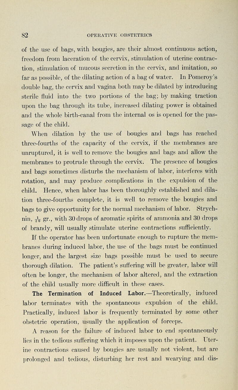 of the use of bags, with bougies, are their almost continuous action, freedom from laceration of the cervix, stimulation of uterine contrac- tion, stimulation of mucous secretion in the cervix, and imitation, so far as possible, of the dilating action of a bag of water. In Pomeroy's double bag, the cervix and vagina both may be dilated by introducing sterile fluid into the two portions of the bag; by making traction upon the bag through its tube, increased dilating power is obtained and the whole birth-canal from the internal os is opened for the pas- sage of the child. When dilation by the use of bougies and bags has reached three-fourths of the capacity of the cervix, if the membranes are unruptured, it is well to remove the bougies and bags and allow the membranes to protrude through the cervix. The presence of bougies and bags sometimes disturbs the mechanism of labor, interferes with rotation, and may produce complications in the expulsion of the child. Hence, when labor has been thoroughly established and dila- tion three-fourths complete, it is well to remove the bougies and bags to give opportunity for the normal mechanism of labor. Strych- nin, jV gr-, with 30 drops of aromatic spirits of ammonia and 30 drops of brandy, will usually stimulate uterine contractions sufficiently. If the operator has been unfortunate enough to rupture the mem- branes during induced labor, the use of the bags must be continued longer, and the largest size bags possible must be used to secure thorough dilation. The patient's suffering will be greater, labor will often be longer, the mechanism of labor altered, and the extraction of the child usually more difficult in these cases. The Termination of Induced Labor.—Theoretically, induced labor terminates with the spontaneous expulsion of the child. Practically, induced labor is frequently terminated by some other obstetric operation, usually the application of forceps. A reason for the failure of induced labor to end spontaneously lies in the tedious suffering which it imposes upon the patient. Uter- ine contractions caused by bougies are usually not violent, but are prolonged and tedious, disturbing her rest and wearying and dis-
