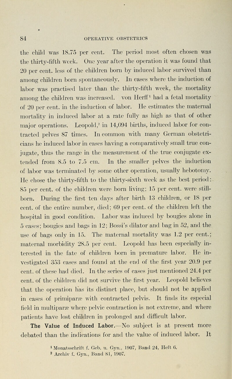the child was 18.75 per cent. The period most often chosen was the thirty-fifth week. One year after the operation it was found that 20 per cent, less of the children born by induced labor survived than among children born spontaneously. In cases where the induction of labor was practised later than the thirty-fifth week, the mortality among the children was increased, von Herff ^ had a fetal mortality of 20 per cent, in the induction of labor. He estimates the maternal mortality in induced labor at a rate fully as high as that of other major operations. Leopold,' in 14,094 births, induced labor for con- tracted pelves 87 times. In common with many German obstetri- cians he induced labor in cases having a comparatively small true con- jugate, thus the range in the measurement of the true conjugate ex- tended from 8.5 to 7.5 cm. In the smaller pelves the induction of labor was terminated by some other operation, usually hebotomy. He chose the thirty-fifth to the thirty-sixth week as the best period: 85 per cent, of the children were born Hving; 15 per cent, were still- born. During the first ten days after birth 13 children, or 18 per cent, of the entire number, died; 69 per cent, of the children left the hospital in good condition. Labor was induced by bougies alone in 5 cases; bougies and bags in 12; Bossi's dilator and bag in 52, and the use of bags only in 15. The maternal mortality was 1.2 per cent.; maternal morbidity 28.5 per cent. Leopold has been especially in- terested in the fate of children born in premature labor. He in- vestigated 353 cases and found at the end of the first year 20.9 per cent, of these had died. In the series of cases just mentioned 24.4 per cent, of the children did not survive the first year. Leopold believes that the operation Has its distinct place, but should not be applied in cases of primiparse with contracted pelvis. It finds its especial field in multiparse where pelvic contraction is not extreme, and where patients have lost children in prolonged and difficult labor. The Value of Induced Labor.—No subject is at present more debated than the indications for and the value of induced labor. It 1 Monatsschrift f. Geb. u. Gyn., 1907, Band 24, Heft 6. 2 Archiv f. Gyn., Band 81, 1907.