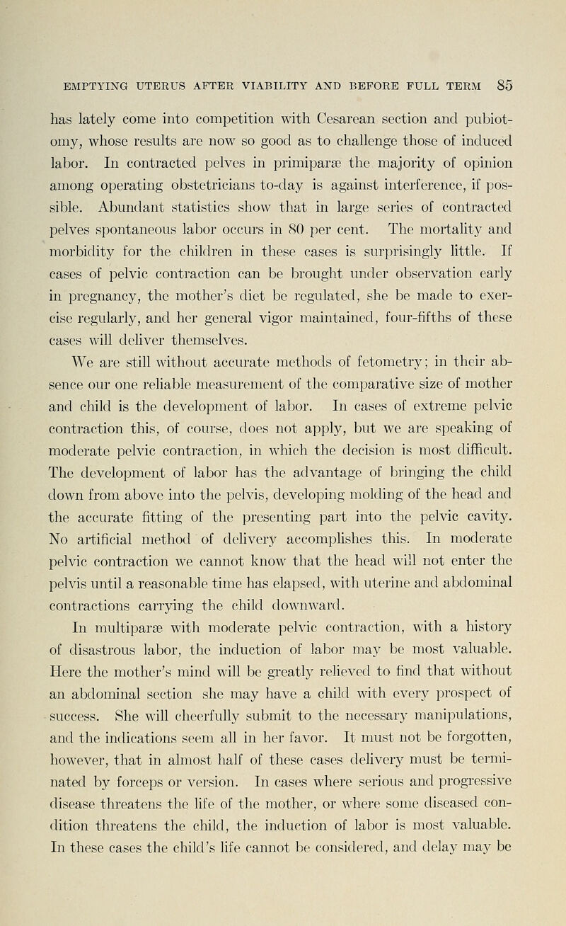 has lately come into competition with Cesarean section and pubiot- omy, whose results are now so good as to challenge those of induced labor. In contracted pelves in primiparse the majority of opinion among operating obstetricians to-day is against interference, if pos- sible. Abundant statistics show that in large series of Contracted pelves spontaneous labor occurs in 80 per cent. The mortalitj^ and morbidity for the children in these cases is surprisingly little. If cases of pelvic contraction can be brought under observation early in pregnancy, the mother's diet be regulated, she be made to exer- cise regularly, and her general vigor maintained, four-fifths of these cases will deliver themselves. We are still without accurate methods of fetometry; in their ab- sence our one reliable measurement of the comparative size of mother and child is the development of labor. In cases of extreme pelvic contraction this, of course, does not apply, but we are speaking of moderate pelvic contraction, in which the decision is most difficult. The development of labor has the advantage of bringing the child down from above into the pelvis, developing molding of the head and the accurate fitting of the presenting part into the pelvic cavity. No artificial method of delivery accomplishes this. In moderate pelvic contraction we cannot know that the head will not enter the pelvis until a reasonable time has elapsed, with uterine and abdominal contractions carrying the child downward. In multiparse with moderate pelvic contraction, with a history of disastrous labor, the induction of labor may be most valuable. Here the mother's mind will be greatly relieved to find that without an abdominal section she may have a child with every prospect of success. She will cheerfully submit to the necessary manipulations, and the indications seem all in her favor. It must not be forgotten, however, that in almost half of these cases delivery must be termi- nated by forceps or version. In cases where serious and progressive disease threatens the life of the mother, or where some diseased con- dition threatens the child, the induction of labor is most valuable. In these cases the child's fife cannot be considered, and delay may be