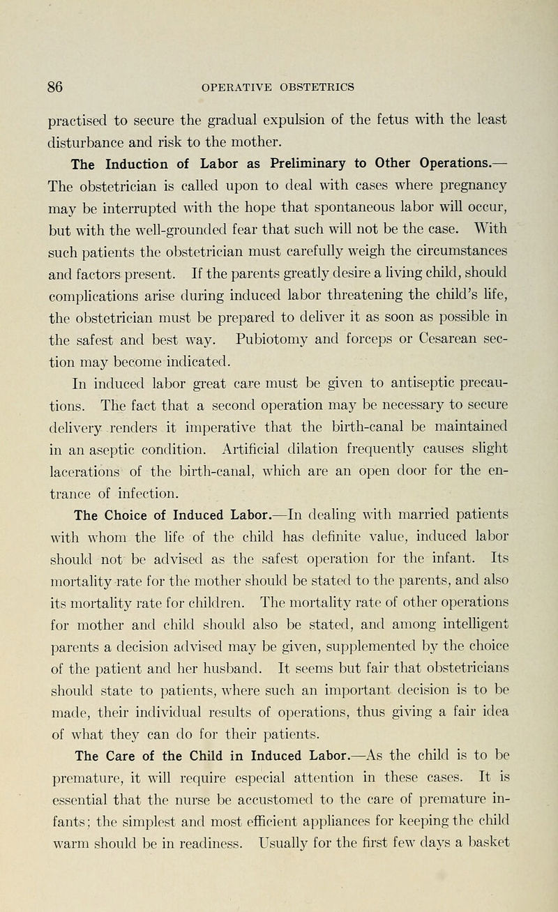 practised to secure the gradual expulsion of the fetus with the least disturbance and risk to the mother. The Induction of Labor as Preliminary to Other Operations.— The obstetrician is called upon to deal with cases where pregnancy may be interrupted with the hope that spontaneous labor will occur, but with the well-grounded fear that such will not be the case. With such patients the obstetrician must carefully weigh the circumstances and factors present. If the parents greatly desire a hving child, should complications arise during induced labor threatening the child's life, the obstetrician must be prepared to dehver it as soon as possible in the safest and best way. Pubiotomy and forceps or Cesarean sec- tion may become indicated. In induced labor great care must be given to antiseptic precau- tions. The fact that a second operation may be necessary to secure delivery renders it imperative that the birth-canal be maintained in an aseptic condition. Artificial dilation frequently causes slight lacerations of the birth-canal, which are an open door for the en- trance of infection. The Choice of Induced Labor.—In dealing with married patients with whom the life of the child has definite value, induced labor should not be advised as the safest operation for the infant. Its mortality rate for the mother should be stated to the parents, and also its mortality rate for children. The mortality rate of other operations for mother and child should also be stated, and among intelligent parents a decision advised may be given, supplemented by the choice of the patient and her husband. It seems but fair that obstetricians should state to patients, where such an important decision is to be made, their individual results of operations, thus giving a fair idea of what they can do for their patients. The Care of the Child in Induced Labor.—As the child is to be premature, it will require especial attention in these cases. It is essential that the nurse be accustomed to the care of premature in- fants ; the simplest and most efficient appliances for keeping the child warm should be in readiness. Usually for the first few days a basket