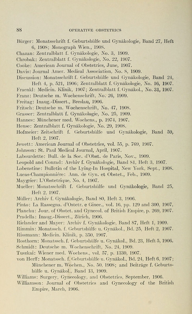 Biirger: Monatsschrift f. Geburtshiilfe und Gynakologie, Band 27, Heft 6, 1908; Monograph Wien., 190S. Chazan: Zentralblatt f. Gynakologie, No. 3, 1909. Chrobak: Zentralblatt f. Gynakologie, No. 22, 1907. Cooke: American Journal of Obstetrics, June, 1907. Davis: Journal Amer. Medical Association, No. 8, 1909. Discussion: Monatsschrift f. Geburtshiilfe und Gynakologie, Band 24, Heft 4, p. 521, 1906; Zentralblatt f. Gynakologie, No. 16, 1907. Fraenkl: Medicin. Ivlinik, 1907; Zentralblatt f. Gynakol., No. 31, 1907. Franz: Deutsche m. Wochenschrift, No. 26, 1909. Freitag: Inaug.-Dissert., Breslau, 1906. Fritsch: Deutsche m. Wochenschrift, No. 47, 1908. Grasser: Zentralblatt f. Gynakologie, No. 25, 1909. Hannes: Miinchener med. Wochens., p. 1974, 1907. Hense: Zentralblatt f. Gynakologie, No. 29, 1908. Hofmeier: Zeitschrift f. Geburtshiilfe und Gynakologie, Band 59, Heft 2, 1907. Jewett: American Journal of Obstetrics, vol. 55, p. 769, 1907. Johnson: St. Paul Medical Journal, April, 1907. Labourdette: Bull, de la Soc. d'Obst. cle Paris, Nov., 1909. Leopold and Conrad: Archiv f. Gynakologie, Band 81, Heft 3, 1907. Lobenstine: Bulletin of the Lying-in Hospital, New York, Sept., 1908. Lucas-Championniere: Ann. de Gyn. et Obstet., Feb., 1909. Maygrier: L'Obstetrique, No. 4, 1907. Mueller: Monatsschrift f. Geburtshiilfe und Gynakologie, Band 25, , Heft 2, 1907. Muller: Archiv f. Gynakologie, Band SO, Heft 3, 1906. Pinto: La Rassegna. d'Ostetr, e Ginec, vol. 16, pp. 129 and 300, 1907, Planchu: Jour, of Obstet. and Gynecol, of British Empire, p. 269, 1907. Pradella: Inaug.-Dissert., Ziirich, 1906. Rielander and Mayer: Archiv f. Gynakologie, Band 87, Heft 1, 1909. Rimmin: Monatssch. f. Geburtshiilfe u. Gynakol., Bd. 25, Heft 2, 1907. Rissmann: Medicin. Ivlinik, p. 350, 1907. Rosthorn: Monatssch. f. Geburtshiilfe u. Gynakol., Bd. 23, Heft 5, 1906. Schmidt: Deutsche m. Wochenschrift, No. 24, 1909. Tuszkai: Wiener med. Wochens., vol. 57, p. 1330, 1907. von Herff: Monatssch. f. Geburtshiilfe u. Gynakol., Bd. 24, Heft 6, 1907; Miinchener m. Wochen., No. 50, 1908; and Beitrage f. Geburts- hiilfe u. Gynakol., Band 13, 1909. Williams: Surgery, Gynecology, and Obstetrics, September, 1906. Williamson: Journal of Obstetrics and Gynecology of the British Empire, March, 1906.