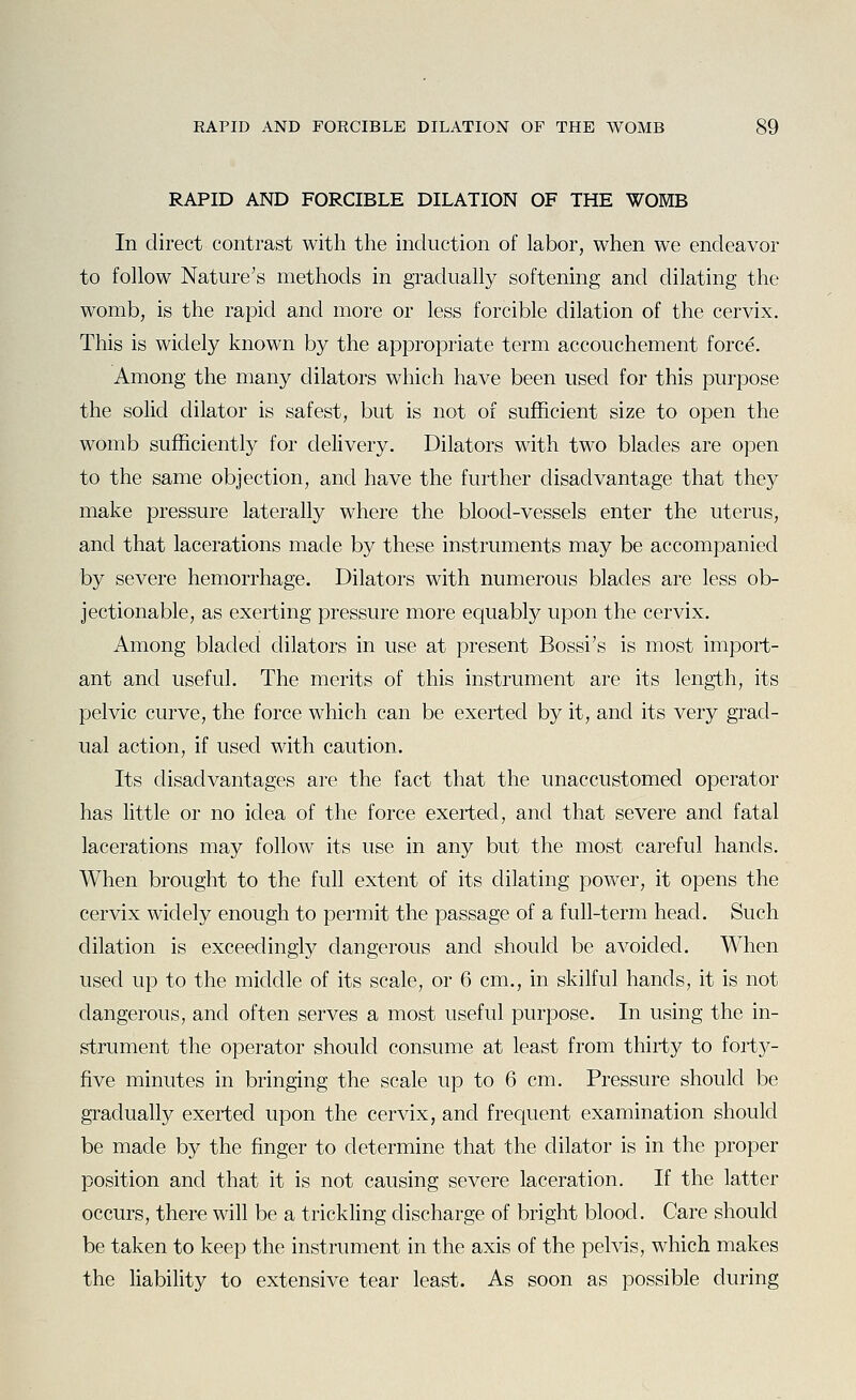 RAPID AND FORCIBLE DILATION OF THE WOMB In direct contrast with the induction of labor, when we endeavor to follow Nature's methods in gradually softening and dilating the womb, is the rapid and more or less forcible dilation of the cervix. This is widely known by the appropriate term accouchement force. Among the many dilators which have been used for this purpose the solid dilator is safest, but is not of sufficient size to open the womb sufficiently for delivery. Dilators with two blades are open to the same objection, and have the further disadvantage that they make pressure laterally where the blood-vessels enter the uterus, and that lacerations made by these instruments may be accompanied by severe hemorrhage. Dilators with numerous blades are less ob- jectionable, as exerting pressure more equably upon the cervix. Among bladed dilators in use at present Bossi's is most import- ant and useful. The merits of this instrument are its length, its pelvic curve, the force which can be exerted by it, and its very grad- ual action, if used with caution. Its disadvantages are the fact that the unaccustomed operator has little or no idea of the force exerted, and that severe and fatal lacerations may follow its use in any but the most careful hands. When brought to the full extent of its dilating power, it opens the cervix widely enough to permit the passage of a full-term head. Such dilation is exceedingly dangerous and should be avoided. When used up to the middle of its scale, or 6 cm., in skilful hands, it is not dangerous, and often serves a most useful purpose. In using the in- strument the operator should consume at least from thirty to forty- five minutes in bringing the scale up to 6 cm. Pressure should be gradually exerted upon the cervix, and frequent examination should be made by the finger to determine that the dilator is in the proper position and that it is not causing severe laceration. If the latter occurs, there will be a trickling discharge of bright blood. Care should be taken to keep the instrument in the axis of the pelvis, which makes the liability to extensive tear least. As soon as possible during