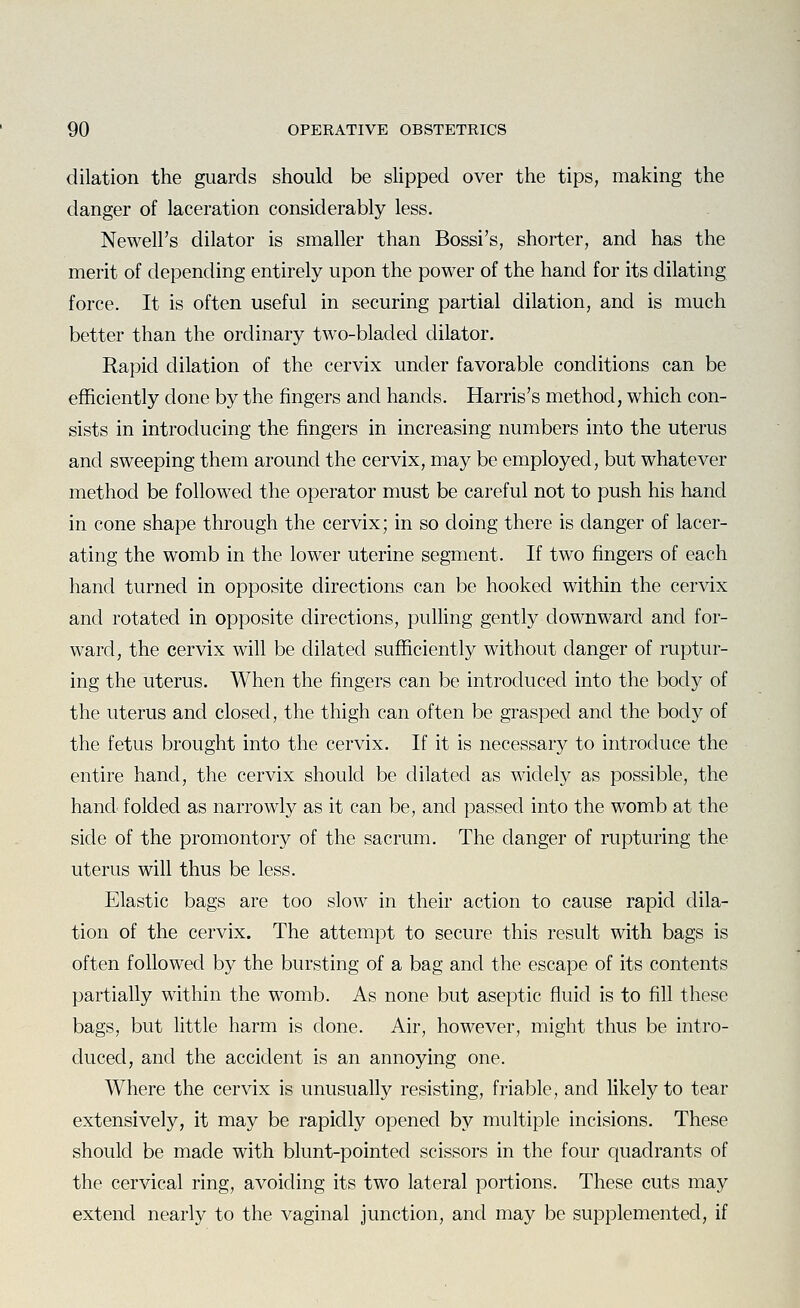 dilation the guards should be slipped over the tips, making the danger of laceration considerably less. Newell's dilator is smaller than Bossi's, shorter, and has the merit of depending entirely upon the power of the hand for its dilating force. It is often useful in securing partial dilation, and is much better than the ordinary two-bladed dilator. Rapid dilation of the cervix under favorable conditions can be efficiently done by the fingers and hands. Harris's method, which con- sists in introducing the fingers in increasing numbers into the uterus and sweeping them around the cervix, may be employed, but whatever method be followed the operator must be careful not to push his hand in cone shape through the cervix; in so doing there is danger of lacer- ating the womb in the lower uterine segment. If two fingers of each hand turned in opposite directions can be hooked within the cervix and rotated in opposite directions, pulling gently downward and for- ward, the cervix will be dilated sufficiently without danger of ruptur- ing the uterus. When the fingers can be introduced into the body of the uterus and closed, the thigh can often be grasped and the body of the fetus brought into the cervix. If it is necessary to introduce the entire hand, the cervix should be dilated as widely as possible, the hand folded as narrowly as it can be, and passed into the womb at the side of the promontory of the sacrum. The danger of rupturing the uterus will thus be less. Elastic bags are too slow in their action to cause rapid dila- tion of the cervix. The attempt to secure this result with bags is often followed by the bursting of a bag and the escape of its contents partially within the womb. As none but aseptic fluid is to fill these bags, but little harm is done. Air, however, might thus be intro- duced, and the accident is an annoying one. Where the cervix is unusually resisting, friable, and likely to tear extensively, it may be rapidly opened by multiple incisions. These should be made with blunt-pointed scissors in the four quadrants of the cervical ring, avoiding its two lateral portions. These cuts may extend nearly to the vaginal junction, and may be supplemented, if