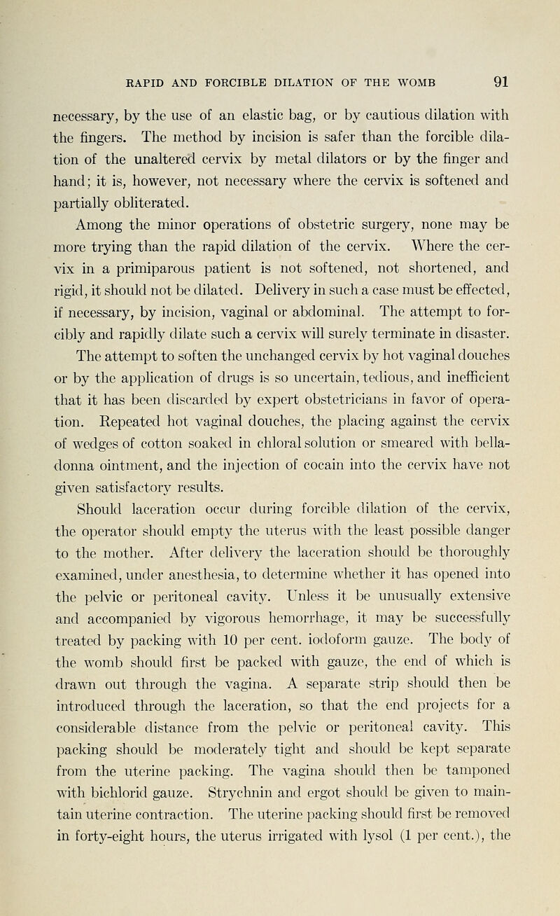 necessary, by the use of an elastic bag, or by cautious dilation with the fingers. The method by incision is safer than the forcible dila- tion of the unaltered cervix by metal dilators or by the finger and hand; it is, however, not necessary where the cervix is softened and partially obliterated. Among the minor operations of obstetric surgery, none may be more trying than the rapid dilation of the cervix. Where the cer- vix in a primiparous patient is not softened, not shortened, and rigid, it should not be dilated. Delivery in such a case must be effected, if necessary, by incision, vaginal or abdominal. The attempt to for- cibly and rapidly dilate such a cervix will surely terminate in disaster. The attempt to soften the unchanged cervix by hot vaginal douches or by the application of drugs is so uncertain, tedious, and inefficient that it has been discarded by expert obstetricians in favor of opera- tion. Repeated hot vaginal douches, the placing against the cervix of wedges of cotton soaked in chloral solution or smeared with bella- donna ointment, and the injection of cocain into the cervix have not given satisfactory results. Should laceration occur during forcible dilation of the cervix, the operator should empty the uterus with the least possible danger to the mother. After delivery the laceration should be thoroughly examined, under anesthesia, to determine whether it has opened into the pelvic or peritoneal cavity. Unless it be unusually extensive and accompanied by vigorous hemorrhage, it may be successfully treated by packing with 10 per cent, iodoform gauze. The body of the womb should first be packed with gauze, the end of which is drawn out through the vagina. A separate strip should then be introduced through the laceration, so that the end projects for a considerable distance from the pelvic or peritoneal cavity. This packing should be moderately tight and should be kept separate from the uterine packing. The vagina should then be tamponed with bichlorid gauze. Strychnin and ergot should be given to main- tain uterine contraction. The uterine packing should first be removed in forty-eight hours, the uterus irrigated with lysol (1 per cent.), the