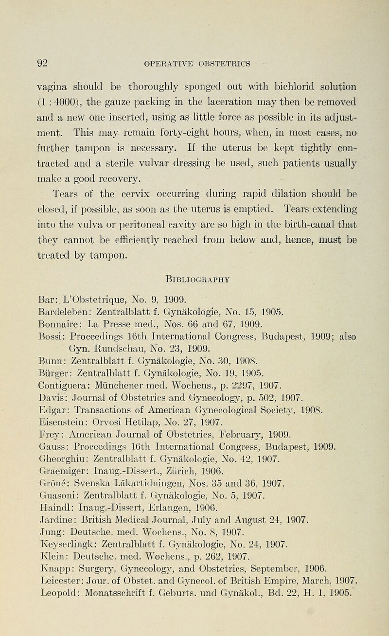 vagina should be thoroughly sponged out with bichlorid solution (1 : 4000), the gauze packing in the laceration may then be removed and a new one inserted, using as little force as possible in its adjust- ment. This may remain forty-eight hours, when, in most cases, no further tampon is necessary. If the uterus be kept tightly con- tracted and a sterile vulvar dressing be used, such patients usually make a good recovery. Tears of the cervix occurring during rapid dilation should be closed, if possible, as soon as the uterus is emptied. Tears extending into the vulva or peritoneal cavity are so high in the birth-canal that they cannot be efficiently reached from below and, hence, must be treated by tampon. Bibliography Bari.L'Obstetrique, No. 9, 1909. Bardeleben: Zentralblatt f. Gynakologie, No. 15, 1905. Bonnaire: La Presse med., Nos. 66 and 67, 1909. Bossi: Proceedings 16th International Congress, Budapest, 1909; also Gyn. Rundschau, No. 23, 1909. Bunn: Zentralblatt f. Gynakologie, No. 30, 1908. Burger: Zentralblatt f. Gynakologie, No. 19, 1905. Contiguera: Miinchener med. Wochens., p. 2297, 1907. Davis: Journal of Obstetrics and Gynecology, p. 502, 1907. Edgar: Transactions of American Gynecological Societ}^, 1908. Eisenstein: Orvosi Hetilap, No. 27, 1907. Frey: American Journal of Obstetrics, February, 1909. Gauss: Proceedings 16th International Congress, Budapest, 1909. Gheorghiu: Zentralblatt f. Gynakologie, No. 42, 1907. Graemiger: Inaug.-Dissert., Zurich, 1906. Grone: Svenska Lakartidningen, Nos. 35 and 36, 1907. Guasoni: Zentralblatt f. Gynakologie, No. 5, 1907. Haindl: Inaug.-Dissert, Erlangen, 1906. Jardine: British Medical Journal, July and August 24, 1907. Jung: Deutsche, med. Wochens., No. 8, 1907. Keyserlingk: Zentralblatt f. Gynakologie, No. 24, 1907. Klein: Deutsche, med. Wochens., p. 262, 1907. Knapp: Surgery, Gynecology, and Obstetrics, September, 1906. Leicester: Jour, of Obstet. and Gynecol, of British Empire, March, 1907. Leopold: Monatsschrift f. Geburts. und Gynakol., Bd. 22, H. 1, 1905.