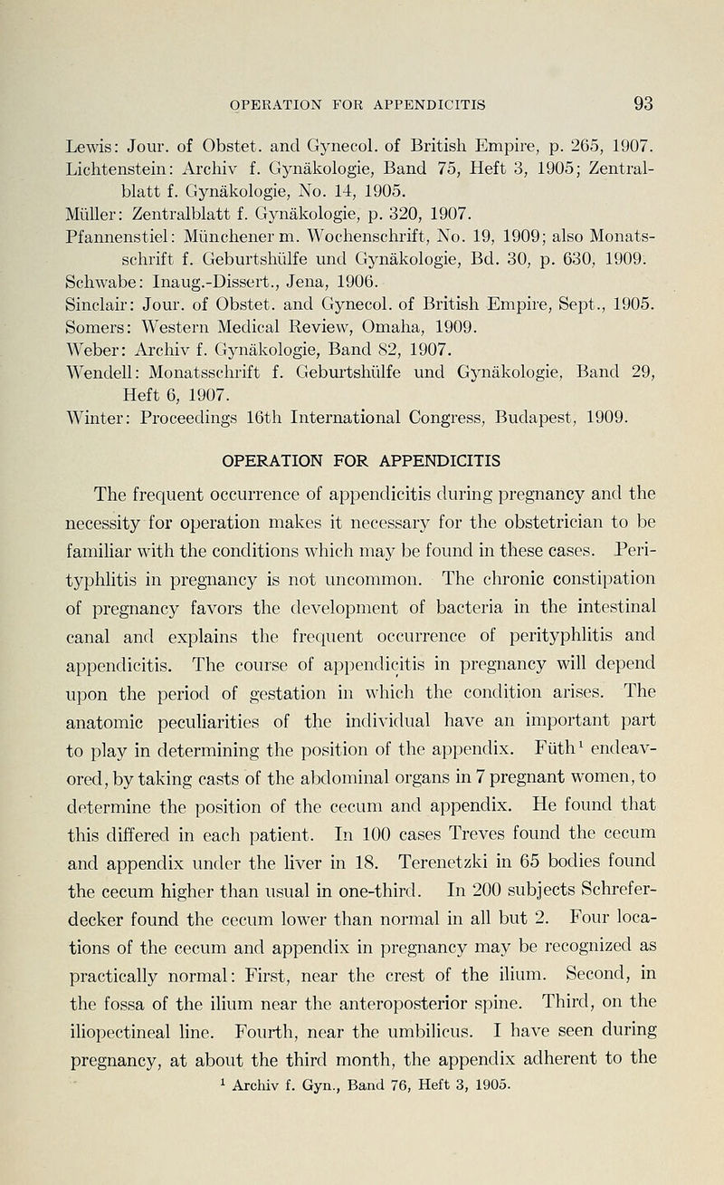 Lewis: Jour, of Obstet. and Gynecol, of British Empire, p. 265, 1907. Lichtenstein: Archiv f. Gynakologie, Band 75, Heft 3, 1905; Zentral- blatt f. Gynakologie, No. 14, 1905. Miiller: Zentralblatt f. Gynakologie, p. 320, 1907. Pfannenstiel: Miinchenerm. Wochenschrift, No. 19, 1909; also Monats- schrift f. Geburtshiilfe und Gynakologie, Bd. 30, p. 630, 1909. Schwabe: Inaug.-Dissert., Jena, 1906. Sinclair: Jour, of Obstet. and Gynecol, of British Empire, Sept., 1905. Somers: Western Medical Review, Omaha, 1909. Weber: Archiv f. Gynakologie, Band 82, 1907. Wendell: Monatsschrift f. Geburtshiilfe und Gynakologie, Band 29, Heft 6, 1907. Winter: Proceedings 16th International Congress, Budapest, 1909. OPERATION FOR APPENDICITIS The frequent occurrence of appendicitis during pregnancy and the necessity for operation makes it necessary for the obstetrician to be familiar with the conditions which may be found in these cases. Peri- typhlitis in pregnancy is not uncommon. The chronic constipation of pregnancy favors the development of bacteria in the intestinal canal and explains the frequent occurrence of perityphlitis and appendicitis. The course of appendicitis in pregnancy will depend upon the period of gestation in which the condition arises. The anatomic peculiarities of the individual have an important part to play in determining the position of the appendix. Fiith^ endeav- ored, by taking casts of the abdominal organs in 7 pregnant women, to determine the position of the cecum and appendix. He found that this differed in each patient. In 100 cases Treves found the cecum and appendix under the liver in 18. Terenetzki in 65 bodies found the cecum higher than usual in one-third. In 200 subjects Schrefer- decker found the cecum lower than normal in all but 2. Four loca- tions of the cecum and appendix in pregnancy may be recognized as practically normal: First, near the crest of the ilium. Second, in the fossa of the ilium near the anteroposterior spine. Third, on the ihopectineal line. Fourth, near the umbilicus. I have seen during pregnancy, at about the third month, the appendix adherent to the 1 Archiv f. Gyn., Band 76, Heft 3, 1905.