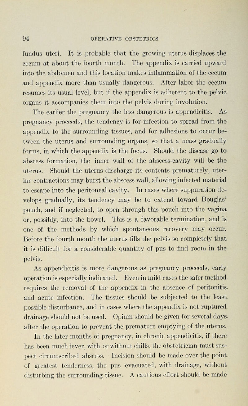 fundus uteri. It is probable that the growing uterus displaces the cecum at about the fourth month. The appendix is carried upward into the abdomen and this location makes inflammation of the cecum and appendix more than usually dangerous. After labor the cecum resumes its usual level, but if the appendix is adherent to the pelvic organs it accompanies them into the pelvis during involution. The earlier the pregnancy the less dangerous is appendicitis. As pregnancy proceeds, the tendency is for infection to spread from the appendix to the surrounding tissues, and for adhesions to occur be- tween the uterus and surrounding organs, so that a mass gradually forms, in which the appendix is the focus. Should the disease go to abscess formation, the inner wall of the abscess-cavity will be the uterus. Should the uterus discharge its contents prematurely, uter- ine contractions may burst the abscess wall, allowing infected material to escape into the peritoneal cavity. In cases where suppuration de- velops gradually, its tendency may be to extend toward Douglas' pouch, and if neglected, to open through this pouch into the vagina, or, possibly, into the bowel. This is a favorable termination, and is. one of the methods by which spontaneous recovery may occur. Before the fourth month the uterus fills the pelvis so completely that it is difficult for a considerable quantity of pus to find room in the^ pelvis. As appendicitis is more dangerous as pregnancy proceeds, early operation is especially indicated. Even in mild cases the safer method requires the removal of the appendix in the absence of peritonitis, and acute infection. The tissues should be subjected to the least possible disturbance, and in cases where the appendix is not ruptured drainage should not be used. Opium should be given for several days, after the operation to prevent the premature emptying of the uterus. In the later months of pregnancy, in chronic appendicitis, if there has been much fever, with or without chills, the obstetrician must sus- pect circumscribed abscess. Incision should be made over the point of greatest tenderness, the pus evacuated, with drainage, without disturbing the surrounding tissue. A cautious effort should be made