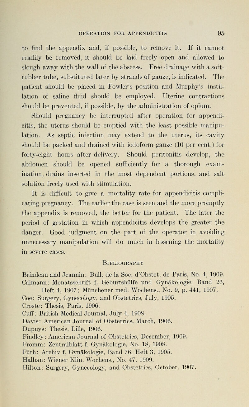 to find the appendix and, if possible, to remove it. If it cannot readily be removed, it should be laid freely open and allowed to slough away with the wall of the abscess. Free drainage with a soft- rubber tube, substituted later by strands of gauze, is indicated. The patient should be placed in Fowler's position and Murphy's instil- lation of saline fluid should be employed. Uterine contractions should be prevented, if possible, by the administration of opium. Should pregnancy be interrupted after operation for appendi- citis, the uterus should be emptied with the least possible manipu- lation. As septic infection may extend to the uterus, its cavity should be packed and drained with iodoform gauze (10 per cent.) for forty-eight hours after delivery. Should peritonitis develop, the abdomen should be opened sufficiently for a thorough exam- ination, drains inserted in the most dependent portions, and salt solution freely used with stimulation. It is difficult to give a mortality rate for appendicitis compli- cating pregnancy. The earlier the case is seen and the more promptly the appendix is removed, the better for the patient. The later the period of gestation in which appendicitis develops the greater the danger. Good judgment on the part of the operator in avoiding unnecessary manipulation will do much in lessening the mortahty in severe cases. Bibliography Brindeau and Jeannin: BuD. de la Soc. d'Obstet. de Paris, No. 4, 1909. Calmann: Monatsschrift f. Geburtshlilfe und Gynakologie, Band 26,, Heft 4, 1907; Miinchener med. Wochens., No. 9, p. 441, 1907. Coe: Surgery, Gynecology, and Obstetrics, July, 1905. Croste: Thesis, Paris, 1906. Cuff: British Medical Journal, July 4, 1908. Davis: American Journal of Obstetrics, March, 1906. Dupuys: Thesis, Lille, 1906. Findley: American Journal of Obstetrics, December, 1909. Fromm: Zentralblatt f. Gynakologie, No. 18, 190S. Fiith: Archiv f. Gynakologie, Band 76, Heft 3, 1905. Halban: Wiener Klin. Wochens., No. 47, 1909. Hilton: Surgery, Gynecology, and Obstetrics, October, 1907.