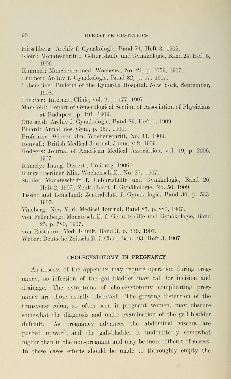 Hirschberg: Archiv f. Gynakologie, Band 74, Heft 3, 1905. Ivlein: Monatsschrift f. Geburtshiilfe unci Gynakologie, Band 24, Heft 5, 1906. Kiimmel: Miinchener med. Wochens., No. 21, p. 1059, 1907. Lindner: Archiv f. Gynakologie, Band 82, p. 17, 1907. Lobenstine: Bulletin of the Lying-in Hospital, New York, September, 1908. Lockyer: Internat. Clinic, vol. 2, p. 177, 1907. Mansfeld: Report of Gynecological Section of Association of Physicians at Budapest, p. 191, 1909. Offergeld: Archiv f. Gynakologie, Band 89, Heft 1, 1909. Pinard: Annal. des. Gyn., p. 357, 1900. Profanter: Wiener klin. Wochenschrift, No. 11, 1909, Renvall: British Medical Journal, January 2, 1909. Rodgers: Journal of American Medical Association, vol. 49, p. 2006, 1907. Rumely: Inaug.-Dissert., Freiburg, 1906. Runge: Berliner Klin. Wochenschrift, No. 27, 1907. Stabler: Monatsschrift f. Geburtshiilfe und Gynakologie, Band 26, Heft 2, 1907; Zentralblatt. f. Gynakologie, No. 50, 1909. Tissier and Lemeland: Zentralblatt f. Gynakologie, Band 30, p. 533, 1907. Vineberg: New York Medical Journal, Band 85, p. 880, 1907. von Fellenberg: Monatsschrift f. Geburtshiilfe und Gynakologie, Band 25, p. 780, 1907. von Rosthorn: Med. Klinik, Band 3, p. 339, 1907. Weber: Deutsche Zeitschrift f. Chir., Band 93, Heft 3, 1907. CHOLECYSTOTOMY IN PREGNANCY As abscess of the appendix may require operation during preg- nancy, so infection of the gall-bladder may call for incision and drainage. The symptoms of cholecystotomy complicating preg- nancy are those usually observed. The growing distention of the transverse colon, so often seen in pregnant women, may obscure somewhat the diagnosis and make examination of the gall-bladder difficult. As pregnancy advances the abdominal viscera are pushed upward, and the gall-bladder is undoubtedly somewhat higher than in the non-pregnant and may be more difficult of access. In these cases efforts should be made to thoroughly empty the