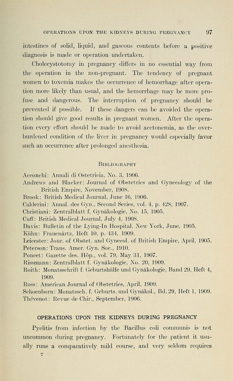 intestines of solid, liquid, and gaseous contents before a positive diagnosis is made or operation undertaken. Cholecystotomy in pregnancy differs in no essential way from the operation in the non-pregnant. The tendency of pregnant women to toxemia makes the occurrence of hemorrhage after opera- tion more likely than usual, and the hemorrhage may be more pro- fuse anci dangerous. The interruption of pregnancy should be prevented if possible. If these dangers can be avoided the opera- tion should give good results in pregnant women. After the opera- tion every effort should be made to avoid acetonemia, as the over- burdened condition of the liver in pregnancy would especially favor such an occurrence after prolonged anesthesia. Bibliography Acconchi: Annali di Ostetricia, No. 3, 1906. Andrews and Blacker: Journal of Obstetrics and Gynecology of the British Empire, November, 190S. Brook: British Medical Journal, June 16, 1906. Calderini: Annal. des Gyn., Second Series, vol. 4, p. 428, 1907. Christiani: Zentralblatt f. Gynakologie, No. 15, 1905. Cuff: British Medical Journal, July 4, 1908. Davis: Bulletin of the Lying-in Hospital, New York, June, 1905. Kiihn: Frauenartz, Heft 10, p. 434, 1909. Leicester: Jour, of Obstet. and Gynecol, of British Empire, April, 1905. Peterson: Trans. Amer. Gyn. Soc, 1910. Poncet: Gazette des. Hop., vol. 79, May 31, 1907. Rissmann: Zentralblatt f. Gynakologie, No. 20, 1909. Roith: Monatsschrift f. Geburtshiilfe und Gynakologie, Band 29, Heft 4, 1909. Ross: American Journal of Obstetrics, April, 1909. Schoenborn: Monatssch. f. Geburts. und Gynakol., Bd.29, Heft 1, 1909. Thevenot: Revue de Chir., September, 1906. OPERATIONS UPON THE KIDNEYS DURING PREGNANCY Pyelitis from infection by the Bacillus coli communis is not uncommon during pregnancy. Fortunately for the patient it usu- ally runs a comparatively mild course, and very seldom requires 7